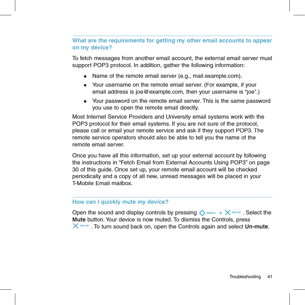 What are the requirements for getting my other email accounts to appear on my device? To fetch messages from another email account, the external email server must support POP3 protocol. In addition, gather the following information:n   Name of the remote email server (e.g., mail.example.com).n   Your username on the remote email server. (For example, if your     email address is joe@example.com, then your username is “joe”.)n   Your password on the remote email server. This is the same password     you use to open the remote email directly.Most Internet Service Providers and University email systems work with the POP3 protocol for their email systems. If you are not sure of the protocol, please call or email your remote service and ask if they support POP3. The remote service operators should also be able to tell you the name of the remote email server.Once you have all this information, set up your external account by following the instructions in “Fetch Email from External Accounts Using POP3” on page 30 of this guide. Once set up, your remote email account will be checked periodically and a copy of all new, unread messages will be placed in your T-Mobile Email mailbox.How can I quickly mute my device?Open the sound and display controls by pressing + . Select the Mute button. Your device is now muted. To dismiss the Controls, press . To turn sound back on, open the Controls again and select Un-mute.                                                                                                                                   Troubleshooting    41