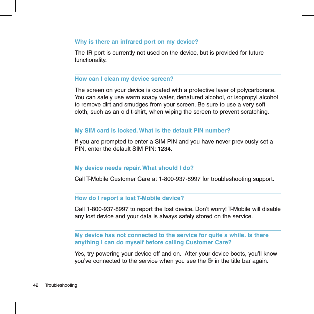 Why is there an infrared port on my device?The IR port is currently not used on the device, but is provided for future functionality.How can I clean my device screen?The screen on your device is coated with a protective layer of polycarbonate. You can safely use warm soapy water, denatured alcohol, or isopropyl alcohol to remove dirt and smudges from your screen. Be sure to use a very soft cloth, such as an old t-shirt, when wiping the screen to prevent scratching.My SIM card is locked. What is the default PIN number?If you are prompted to enter a SIM PIN and you have never previously set a PIN, enter the default SIM PIN: 1234.My device needs repair. What should I do?Call T-Mobile Customer Care at 1-800-937-8997 for troubleshooting support.How do I report a lost T-Mobile device?Call 1-800-937-8997 to report the lost device. Don’t worry! T-Mobile will disable any lost device and your data is always safely stored on the service.My device has not connected to the service for quite a while. Is there anything I can do myself before calling Customer Care?Yes, try powering your device off and on.  After your device boots, you’ll know you’ve connected to the service when you see the  in the title bar again.42     Troubleshooting