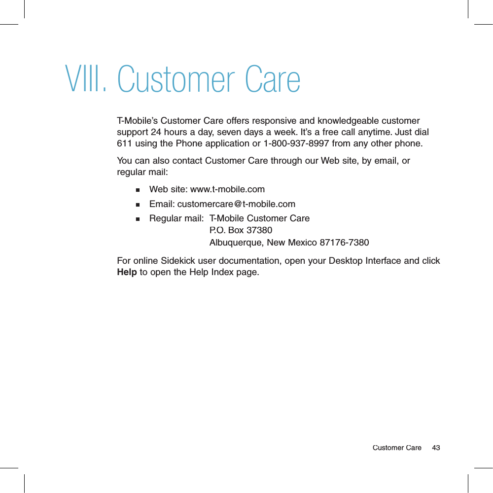 Customer CareT-Mobile’s Customer Care offers responsive and knowledgeable customer support 24 hours a day, seven days a week. It’s a free call anytime. Just dial 611 using the Phone application or 1-800-937-8997 from any other phone.You can also contact Customer Care through our Web site, by email, or regular mail:n   Web site: www.t-mobile.comn   Email: customercare@t-mobile.comn   Regular mail:T-Mobile Customer Care                           P.O. Box 37380                           Albuquerque, New Mexico 87176-7380   For online Sidekick user documentation, open your Desktop Interface and click Help to open the Help Index page.                                                                                                                                    Customer Care    43VIII.