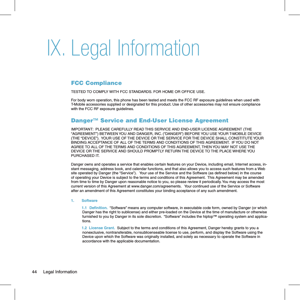 Legal InformationFCC ComplianceTESTED TO COMPLY WITH FCC STANDARDS. FOR HOME OR OFFICE USE.For body worn operation, this phone has been tested and meets the FCC RF exposure guidelines when used with T-Mobile accessories supplied or designated for this product. Use of other accessories may not ensure compliance with the FCC RF exposure guidelines.Danger™ Service and End-User License AgreementIMPORTANT:  PLEASE CAREFULLY READ THIS SERVICE AND END-USER LICENSE AGREEMENT (THE “AGREEMENT”) BETWEEN YOU AND DANGER, INC. (“DANGER”) BEFORE YOU USE YOUR T-MOBILE DEVICE (THE “DEVICE”).  YOUR USE OF THE DEVICE OR THE SERVICE FOR THE DEVICE SHALL CONSTITUTE YOUR BINDING ACCEPTANCE OF ALL OF THE TERMS AND CONDITIONS OF THIS AGREEMENT.  IF YOU DO NOT AGREE TO ALL OF THE TERMS AND CONDITIONS OF THIS AGREEMENT, THEN YOU MAY NOT USE THE DEVICE OR THE SERVICE AND SHOULD PROMPTLY RETURN THE DEVICE TO THE PLACE WHERE YOU PURCHASED IT.Danger owns and operates a service that enables certain features on your Device, including email, Internet access, in-stant messaging, address book, and calendar functions, and that also allows you to access such features from a Web site operated by Danger (the “Service”).   Your use of the Service and the Software (as de ned below) in the course of operating your Device is subject to the terms and conditions of this Agreement.  This Agreement may be amended from time to time by Danger upon reasonable notice to you, so please review it periodically. You may access the most current version of this Agreement at www.danger.com/agreements.   Your continued use of the Service or Software after an amendment of this Agreement constitutes your binding acceptance of any such amendment.1.   Software  1.1   Definition.  “Software” means any computer software, in executable code form, owned by Danger (or which Danger has the right to sublicense) and either pre-loaded on the Device at the time of manufacture or otherwise furnished to you by Danger in its sole discretion.  “Software” includes the hiptop™ operating system and applica-tions.  1.2  License Grant.  Subject to the terms and conditions of this Agreement, Danger hereby grants to you a nonexclusive, nontransferable, nonsublicenseable license to use, perform, and display the Software using the Device upon which the Software was originally installed, and solely as necessary to operate the Software in accordance with the applicable documentation. 44     Legal InformationIX.