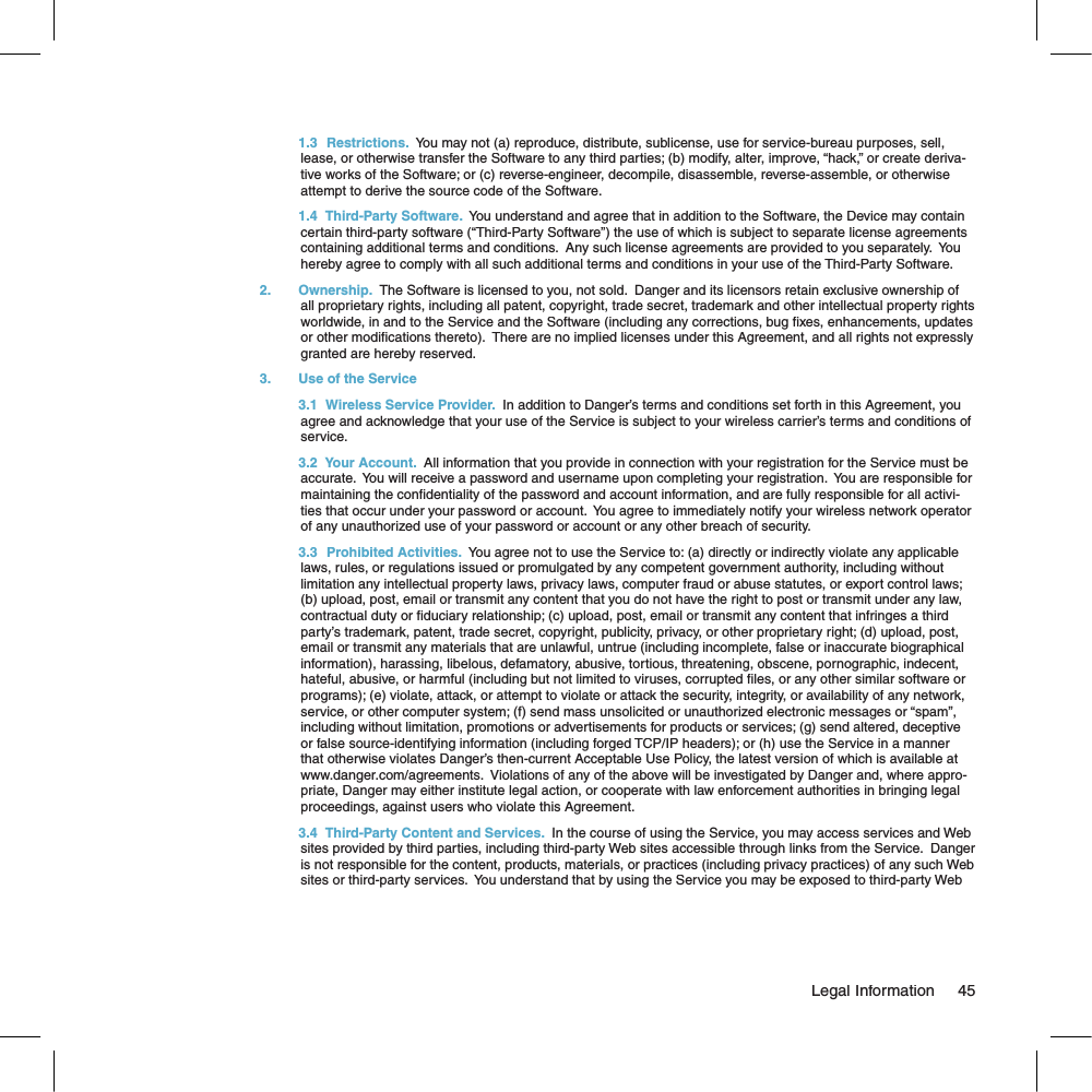  1.3  Restrictions.  You may not (a) reproduce, distribute, sublicense, use for service-bureau purposes, sell, lease, or otherwise transfer the Software to any third parties; (b) modify, alter, improve, “hack,” or create deriva-tive works of the Software; or (c) reverse-engineer, decompile, disassemble, reverse-assemble, or otherwise attempt to derive the source code of the Software.   1.4   Third-Party Software.  You understand and agree that in addition to the Software, the Device may contain certain third-party software (“Third-Party Software”) the use of which is subject to separate license agreements containing additional terms and conditions.  Any such license agreements are provided to you separately.  You hereby agree to comply with all such additional terms and conditions in your use of the Third-Party Software.2. Ownership.  The Software is licensed to you, not sold.  Danger and its licensors retain exclusive ownership of all proprietary rights, including all patent, copyright, trade secret, trademark and other intellectual property rights worldwide, in and to the Service and the Software (including any corrections, bug  xes, enhancements, updates or other modi cations thereto).  There are no implied licenses under this Agreement, and all rights not expressly granted are hereby reserved.3.  Use of the Service  3.1   Wireless Service Provider.  In addition to Danger’s terms and conditions set forth in this Agreement, you agree and acknowledge that your use of the Service is subject to your wireless carrier’s terms and conditions of service.  3.2   Your Account.  All information that you provide in connection with your registration for the Service must be accurate.  You will receive a password and username upon completing your registration.  You are responsible for maintaining the con dentiality of the password and account information, and are fully responsible for all activi-ties that occur under your password or account.  You agree to immediately notify your wireless network operator of any unauthorized use of your password or account or any other breach of security.   3.3  Prohibited Activities.  You agree not to use the Service to: (a) directly or indirectly violate any applicable laws, rules, or regulations issued or promulgated by any competent government authority, including without limitation any intellectual property laws, privacy laws, computer fraud or abuse statutes, or export control laws; (b) upload, post, email or transmit any content that you do not have the right to post or transmit under any law, contractual duty or  duciary relationship; (c) upload, post, email or transmit any content that infringes a third party’s trademark, patent, trade secret, copyright, publicity, privacy, or other proprietary right; (d) upload, post, email or transmit any materials that are unlawful, untrue (including incomplete, false or inaccurate biographical information), harassing, libelous, defamatory, abusive, tortious, threatening, obscene, pornographic, indecent, hateful, abusive, or harmful (including but not limited to viruses, corrupted  les, or any other similar software or programs); (e) violate, attack, or attempt to violate or attack the security, integrity, or availability of any network, service, or other computer system; (f) send mass unsolicited or unauthorized electronic messages or “spam”, including without limitation, promotions or advertisements for products or services; (g) send altered, deceptive or false source-identifying information (including forged TCP/IP headers); or (h) use the Service in a manner that otherwise violates Danger’s then-current Acceptable Use Policy, the latest version of which is available at www.danger.com/agreements.  Violations of any of the above will be investigated by Danger and, where appro-priate, Danger may either institute legal action, or cooperate with law enforcement authorities in bringing legal proceedings, against users who violate this Agreement.  3.4   Third-Party Content and Services.  In the course of using the Service, you may access services and Web sites provided by third parties, including third-party Web sites accessible through links from the Service.  Danger is not responsible for the content, products, materials, or practices (including privacy practices) of any such Web sites or third-party services.  You understand that by using the Service you may be exposed to third-party Web                                                                                                                                 Legal Information    45