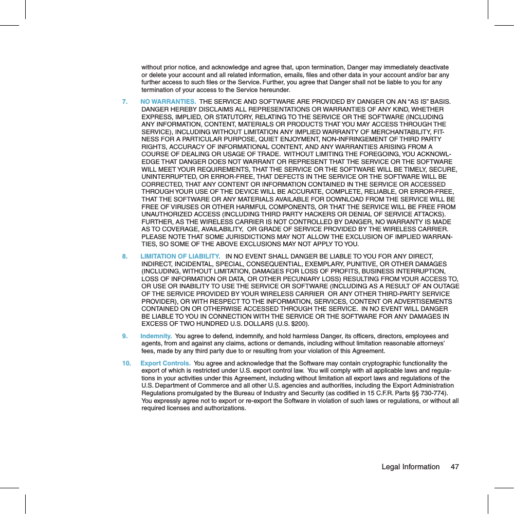 without prior notice, and acknowledge and agree that, upon termination, Danger may immediately deactivate or delete your account and all related information, emails,  les and other data in your account and/or bar any further access to such  les or the Service. Further, you agree that Danger shall not be liable to you for any termination of your access to the Service hereunder.7.  NO WARRANTIES.  THE SERVICE AND SOFTWARE ARE PROVIDED BY DANGER ON AN “AS IS” BASIS.  DANGER HEREBY DISCLAIMS ALL REPRESENTATIONS OR WARRANTIES OF ANY KIND, WHETHER EXPRESS, IMPLIED, OR STATUTORY, RELATING TO THE SERVICE OR THE SOFTWARE (INCLUDING ANY INFORMATION, CONTENT, MATERIALS OR PRODUCTS THAT YOU MAY ACCESS THROUGH THE SERVICE), INCLUDING WITHOUT LIMITATION ANY IMPLIED WARRANTY OF MERCHANTABILITY, FIT-NESS FOR A PARTICULAR PURPOSE, QUIET ENJOYMENT, NON-INFRINGEMENT OF THIRD PARTY RIGHTS, ACCURACY OF INFORMATIONAL CONTENT, AND ANY WARRANTIES ARISING FROM A COURSE OF DEALING OR USAGE OF TRADE.  WITHOUT LIMITING THE FOREGOING, YOU ACKNOWL-EDGE THAT DANGER DOES NOT WARRANT OR REPRESENT THAT THE SERVICE OR THE SOFTWARE WILL MEET YOUR REQUIREMENTS, THAT THE SERVICE OR THE SOFTWARE WILL BE TIMELY, SECURE, UNINTERRUPTED, OR ERROR-FREE, THAT DEFECTS IN THE SERVICE OR THE SOFTWARE WILL BE CORRECTED, THAT ANY CONTENT OR INFORMATION CONTAINED IN THE SERVICE OR ACCESSED THROUGH YOUR USE OF THE DEVICE WILL BE ACCURATE, COMPLETE, RELIABLE, OR ERROR-FREE, THAT THE SOFTWARE OR ANY MATERIALS AVAILABLE FOR DOWNLOAD FROM THE SERVICE WILL BE FREE OF VIRUSES OR OTHER HARMFUL COMPONENTS, OR THAT THE SERVICE WILL BE FREE FROM UNAUTHORIZED ACCESS (INCLUDING THIRD PARTY HACKERS OR DENIAL OF SERVICE ATTACKS). FURTHER, AS THE WIRELESS CARRIER IS NOT CONTROLLED BY DANGER, NO WARRANTY IS MADE AS TO COVERAGE, AVAILABILITY,  OR GRADE OF SERVICE PROVIDED BY THE WIRELESS CARRIER. PLEASE NOTE THAT SOME JURISDICTIONS MAY NOT ALLOW THE EXCLUSION OF IMPLIED WARRAN-TIES, SO SOME OF THE ABOVE EXCLUSIONS MAY NOT APPLY TO YOU.8.  LIMITATION OF LIABILITY.   IN NO EVENT SHALL DANGER BE LIABLE TO YOU FOR ANY DIRECT, INDIRECT, INCIDENTAL, SPECIAL, CONSEQUENTIAL, EXEMPLARY, PUNITIVE, OR OTHER DAMAGES (INCLUDING, WITHOUT LIMITATION, DAMAGES FOR LOSS OF PROFITS, BUSINESS INTERRUPTION, LOSS OF INFORMATION OR DATA, OR OTHER PECUNIARY LOSS) RESULTING FROM YOUR ACCESS TO, OR USE OR INABILITY TO USE THE SERVICE OR SOFTWARE (INCLUDING AS A RESULT OF AN OUTAGE OF THE SERVICE PROVIDED BY YOUR WIRELESS CARRIER  OR ANY OTHER THIRD-PARTY SERVICE PROVIDER), OR WITH RESPECT TO THE INFORMATION, SERVICES, CONTENT OR ADVERTISEMENTS CONTAINED ON OR OTHERWISE ACCESSED THROUGH THE SERVICE.  IN NO EVENT WILL DANGER BE LIABLE TO YOU IN CONNECTION WITH THE SERVICE OR THE SOFTWARE FOR ANY DAMAGES IN EXCESS OF TWO HUNDRED U.S. DOLLARS (U.S. $200).9. Indemnity.  You agree to defend, indemnify, and hold harmless Danger, its of cers, directors, employees and agents, from and against any claims, actions or demands, including without limitation reasonable attorneys’ fees, made by any third party due to or resulting from your violation of this Agreement.10. Export Controls.  You agree and acknowledge that the Software may contain cryptographic functionality the export of which is restricted under U.S. export control law.  You will comply with all applicable laws and regula-tions in your activities under this Agreement, including without limitation all export laws and regulations of the U.S. Department of Commerce and all other U.S. agencies and authorities, including the Export Administration Regulations promulgated by the Bureau of Industry and Security (as codi ed in 15 C.F.R. Parts §§ 730-774).  You expressly agree not to export or re-export the Software in violation of such laws or regulations, or without all required licenses and authorizations.                                                                                                                                Legal Information    47