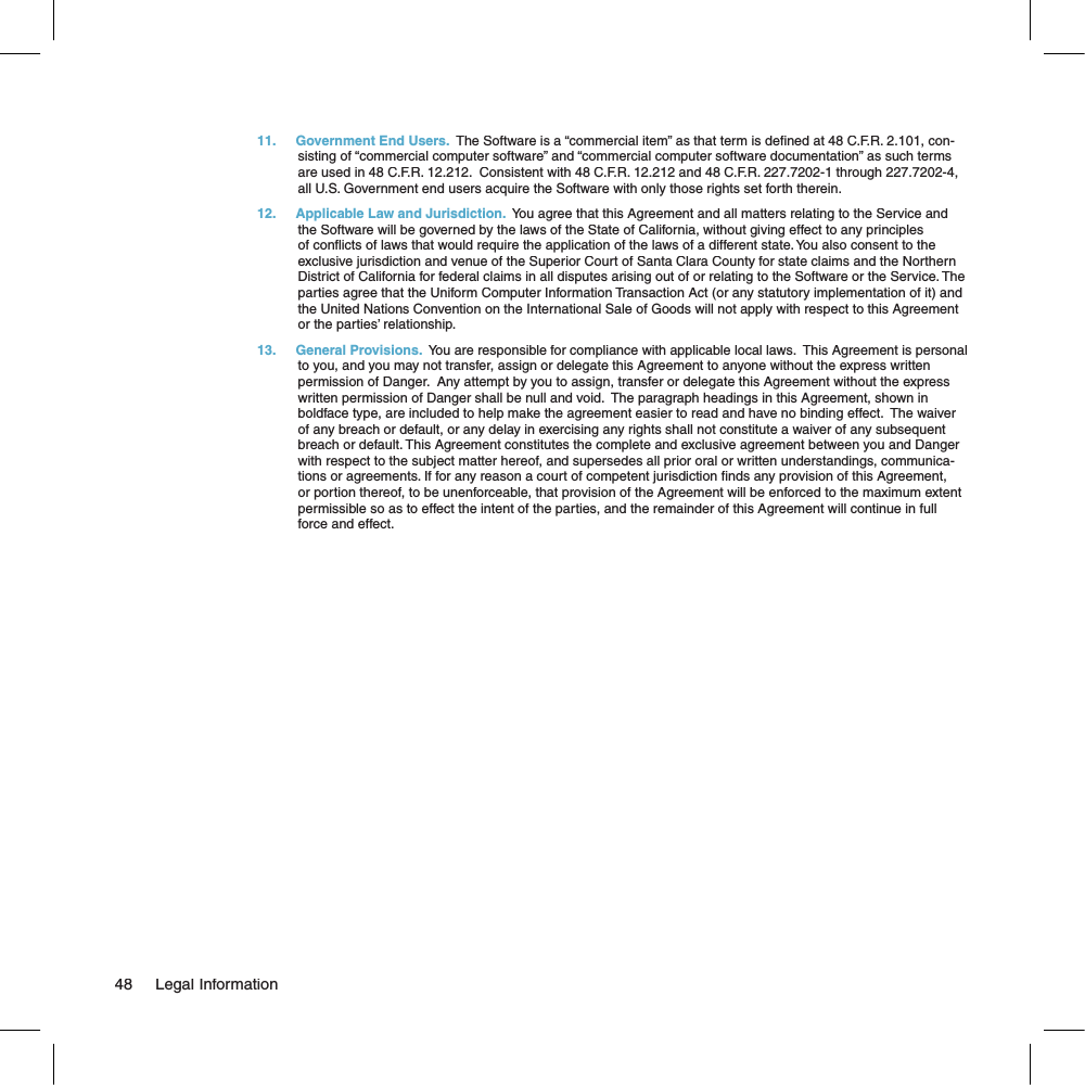 11.  Government End Users.  The Software is a “commercial item” as that term is de ned at 48 C.F.R. 2.101, con-sisting of “commercial computer software” and “commercial computer software documentation” as such terms are used in 48 C.F.R. 12.212.  Consistent with 48 C.F.R. 12.212 and 48 C.F.R. 227.7202-1 through 227.7202-4, all U.S. Government end users acquire the Software with only those rights set forth therein.12.  Applicable Law and Jurisdiction.  You agree that this Agreement and all matters relating to the Service and the Software will be governed by the laws of the State of California, without giving effect to any principles of con icts of laws that would require the application of the laws of a different state. You also consent to the exclusive jurisdiction and venue of the Superior Court of Santa Clara County for state claims and the Northern District of California for federal claims in all disputes arising out of or relating to the Software or the Service. The parties agree that the Uniform Computer Information Transaction Act (or any statutory implementation of it) and the United Nations Convention on the International Sale of Goods will not apply with respect to this Agreement or the parties’ relationship.13.  General Provisions.  You are responsible for compliance with applicable local laws.  This Agreement is personal to you, and you may not transfer, assign or delegate this Agreement to anyone without the express written permission of Danger.  Any attempt by you to assign, transfer or delegate this Agreement without the express written permission of Danger shall be null and void.  The paragraph headings in this Agreement, shown in boldface type, are included to help make the agreement easier to read and have no binding effect.  The waiver of any breach or default, or any delay in exercising any rights shall not constitute a waiver of any subsequent breach or default. This Agreement constitutes the complete and exclusive agreement between you and Danger with respect to the subject matter hereof, and supersedes all prior oral or written understandings, communica-tions or agreements. If for any reason a court of competent jurisdiction  nds any provision of this Agreement, or portion thereof, to be unenforceable, that provision of the Agreement will be enforced to the maximum extent permissible so as to effect the intent of the parties, and the remainder of this Agreement will continue in full force and effect.  48     Legal Information