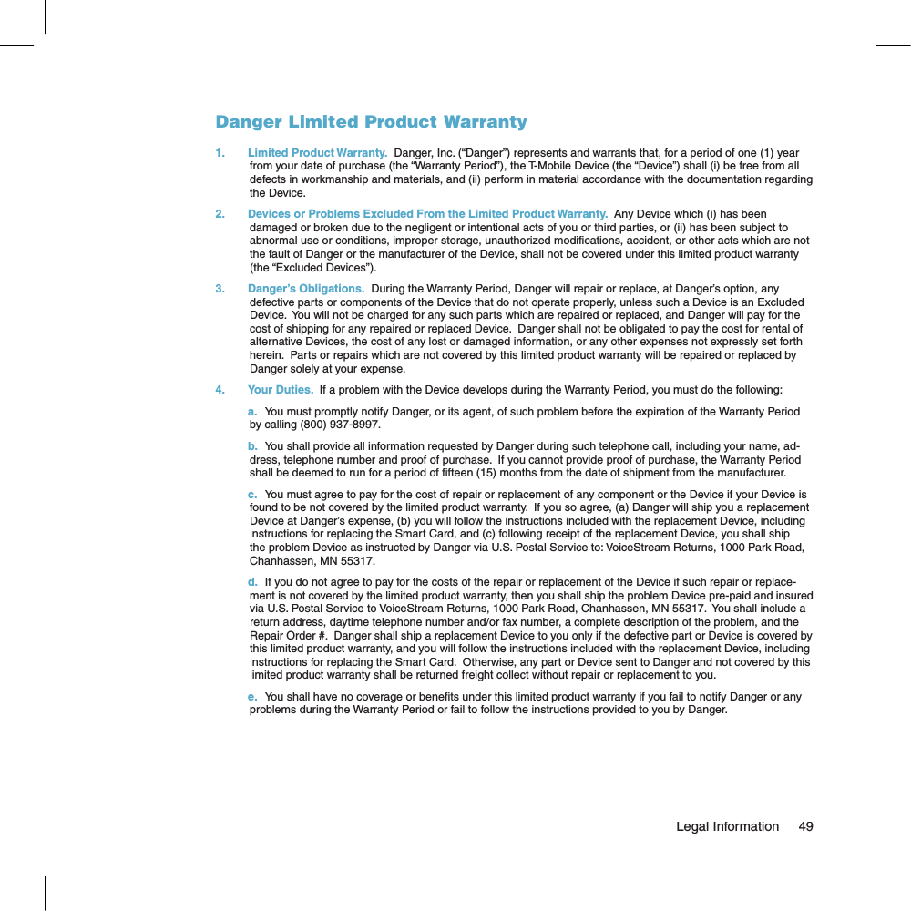 Danger Limited Product Warranty1.  Limited Product Warranty.  Danger, Inc. (“Danger”) represents and warrants that, for a period of one (1) year from your date of purchase (the “Warranty Period”), the T-Mobile Device (the “Device”) shall (i) be free from all defects in workmanship and materials, and (ii) perform in material accordance with the documentation regarding the Device.    2.  Devices or Problems Excluded From the Limited Product Warranty.  Any Device which (i) has been damaged or broken due to the negligent or intentional acts of you or third parties, or (ii) has been subject to abnormal use or conditions, improper storage, unauthorized modifications, accident, or other acts which are not the fault of Danger or the manufacturer of the Device, shall not be covered under this limited product warranty (the “Excluded Devices”).3.  Danger’s Obligations.  During the Warranty Period, Danger will repair or replace, at Danger’s option, any defective parts or components of the Device that do not operate properly, unless such a Device is an Excluded Device.  You will not be charged for any such parts which are repaired or replaced, and Danger will pay for the cost of shipping for any repaired or replaced Device.  Danger shall not be obligated to pay the cost for rental of alternative Devices, the cost of any lost or damaged information, or any other expenses not expressly set forth herein.  Parts or repairs which are not covered by this limited product warranty will be repaired or replaced by Danger solely at your expense.4.  Your Duties.  If a problem with the Device develops during the Warranty Period, you must do the following:a.You must promptly notify Danger, or its agent, of such problem before the expiration of the Warranty Period by calling (800) 937-8997.b.You shall provide all information requested by Danger during such telephone call, including your name, ad-dress, telephone number and proof of purchase.  If you cannot provide proof of purchase, the Warranty Period shall be deemed to run for a period of fifteen (15) months from the date of shipment from the manufacturer.c.You must agree to pay for the cost of repair or replacement of any component or the Device if your Device is found to be not covered by the limited product warranty.  If you so agree, (a) Danger will ship you a replacement Device at Danger’s expense, (b) you will follow the instructions included with the replacement Device, including instructions for replacing the Smart Card, and (c) following receipt of the replacement Device, you shall ship the problem Device as instructed by Danger via U.S. Postal Service to: VoiceStream Returns, 1000 Park Road, Chanhassen, MN 55317.d.If you do not agree to pay for the costs of the repair or replacement of the Device if such repair or replace-ment is not covered by the limited product warranty, then you shall ship the problem Device pre-paid and insured via U.S. Postal Service to VoiceStream Returns, 1000 Park Road, Chanhassen, MN 55317.  You shall include a return address, daytime telephone number and/or fax number, a complete description of the problem, and the Repair Order #.  Danger shall ship a replacement Device to you only if the defective part or Device is covered by this limited product warranty, and you will follow the instructions included with the replacement Device, including instructions for replacing the Smart Card.  Otherwise, any part or Device sent to Danger and not covered by this limited product warranty shall be returned freight collect without repair or replacement to you.e.You shall have no coverage or benefits under this limited product warranty if you fail to notify Danger or any problems during the Warranty Period or fail to follow the instructions provided to you by Danger.                                                                                                                                Legal Information    49
