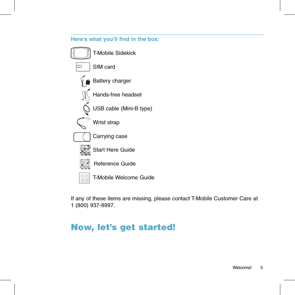 Here’s what you’ll find in the box:T-Mobile SidekickSIM cardBattery chargerHands-free headsetUSB cable (Mini-B type)Wrist strapCarrying caseStart Here Guide  Reference GuideT-Mobile Welcome GuideIf any of these items are missing, please contact T-Mobile Customer Care at 1 (800) 937-8997.Now, let’s get started!                                                                                                                                                      Welcome!      5