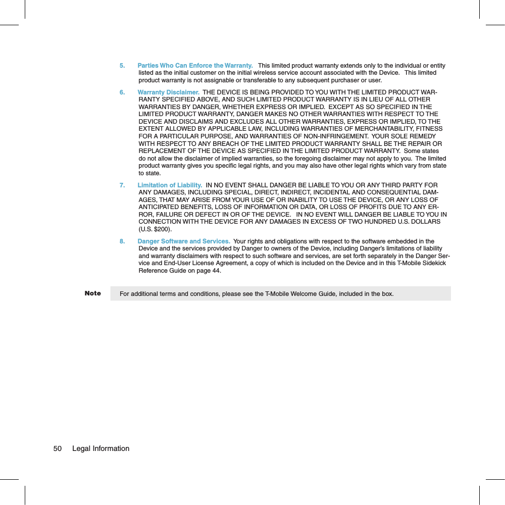 Note5.  Parties Who Can Enforce the Warranty.   This limited product warranty extends only to the individual or entity listed as the initial customer on the initial wireless service account associated with the Device.   This limited product warranty is not assignable or transferable to any subsequent purchaser or user.6.  Warranty Disclaimer.  THE DEVICE IS BEING PROVIDED TO YOU WITH THE LIMITED PRODUCT WAR-RANTY SPECIFIED ABOVE, AND SUCH LIMITED PRODUCT WARRANTY IS IN LIEU OF ALL OTHER WARRANTIES BY DANGER, WHETHER EXPRESS OR IMPLIED.  EXCEPT AS SO SPECIFIED IN THE LIMITED PRODUCT WARRANTY, DANGER MAKES NO OTHER WARRANTIES WITH RESPECT TO THE DEVICE AND DISCLAIMS AND EXCLUDES ALL OTHER WARRANTIES, EXPRESS OR IMPLIED, TO THE EXTENT ALLOWED BY APPLICABLE LAW, INCLUDING WARRANTIES OF MERCHANTABILITY, FITNESS FOR A PARTICULAR PURPOSE, AND WARRANTIES OF NON-INFRINGEMENT.  YOUR SOLE REMEDY WITH RESPECT TO ANY BREACH OF THE LIMITED PRODUCT WARRANTY SHALL BE THE REPAIR OR REPLACEMENT OF THE DEVICE AS SPECIFIED IN THE LIMITED PRODUCT WARRANTY.  Some states do not allow the disclaimer of implied warranties, so the foregoing disclaimer may not apply to you.  The limited product warranty gives you specific legal rights, and you may also have other legal rights which vary from state to state.7. Limitation of Liability.  IN NO EVENT SHALL DANGER BE LIABLE TO YOU OR ANY THIRD PARTY FOR ANY DAMAGES, INCLUDING SPECIAL, DIRECT, INDIRECT, INCIDENTAL AND CONSEQUENTIAL DAM-AGES, THAT MAY ARISE FROM YOUR USE OF OR INABILITY TO USE THE DEVICE, OR ANY LOSS OF ANTICIPATED BENEFITS, LOSS OF INFORMATION OR DATA, OR LOSS OF PROFITS DUE TO ANY ER-ROR, FAILURE OR DEFECT IN OR OF THE DEVICE.   IN NO EVENT WILL DANGER BE LIABLE TO YOU IN CONNECTION WITH THE DEVICE FOR ANY DAMAGES IN EXCESS OF TWO HUNDRED U.S. DOLLARS (U.S. $200).8.  Danger Software and Services.  Your rights and obligations with respect to the software embedded in the Device and the services provided by Danger to owners of the Device, including Danger’s limitations of liability and warranty disclaimers with respect to such software and services, are set forth separately in the Danger Ser-vice and End-User License Agreement, a copy of which is included on the Device and in this T-Mobile Sidekick Reference Guide on page 44. For additional terms and conditions, please see the T-Mobile Welcome Guide, included in the box.50     Legal Information