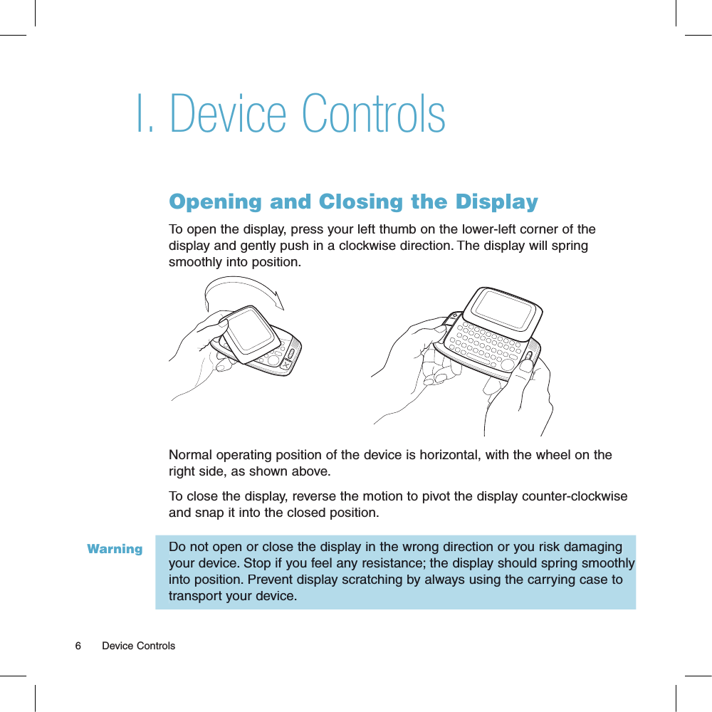 WarningDevice ControlsOpening and Closing the DisplayTo open the display, press your left thumb on the lower-left corner of the display and gently push in a clockwise direction. The display will spring smoothly into position.BACKNormal operating position of the device is horizontal, with the wheel on the right side, as shown above.To close the display, reverse the motion to pivot the display counter-clockwise and snap it into the closed position. Do not open or close the display in the wrong direction or you risk damaging your device. Stop if you feel any resistance; the display should spring smoothly into position. Prevent display scratching by always using the carrying case to transport your device.6       Device ControlsI.