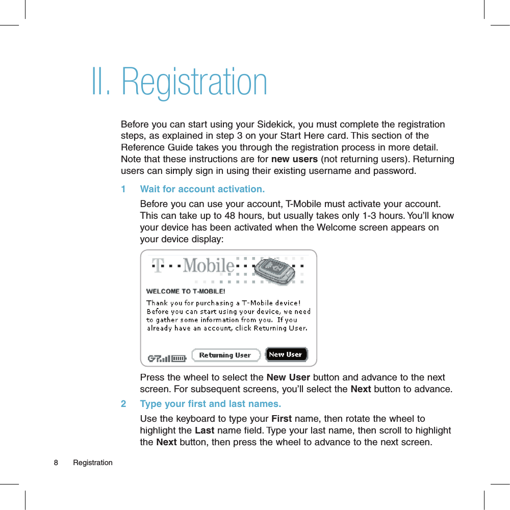 RegistrationBefore you can start using your Sidekick, you must complete the registration steps, as explained in step 3 on your Start Here card. This section of the Reference Guide takes you through the registration process in more detail. Note that these instructions are for new users (not returning users). Returning users can simply sign in using their existing username and password.1     Wait for account activation.       Before you can use your account, T-Mobile must activate your account. This can take up to 48 hours, but usually takes only 1-3 hours. You’ll know your device has been activated when the Welcome screen appears on your device display:       Press the wheel to select the New User button and advance to the next screen. For subsequent screens, you’ll select the Next button to advance.2     Type your first and last names.Use the keyboard to type your First name, then rotate the wheel to highlight the Last name field. Type your last name, then scroll to highlight the Next button, then press the wheel to advance to the next screen.8       RegistrationII.