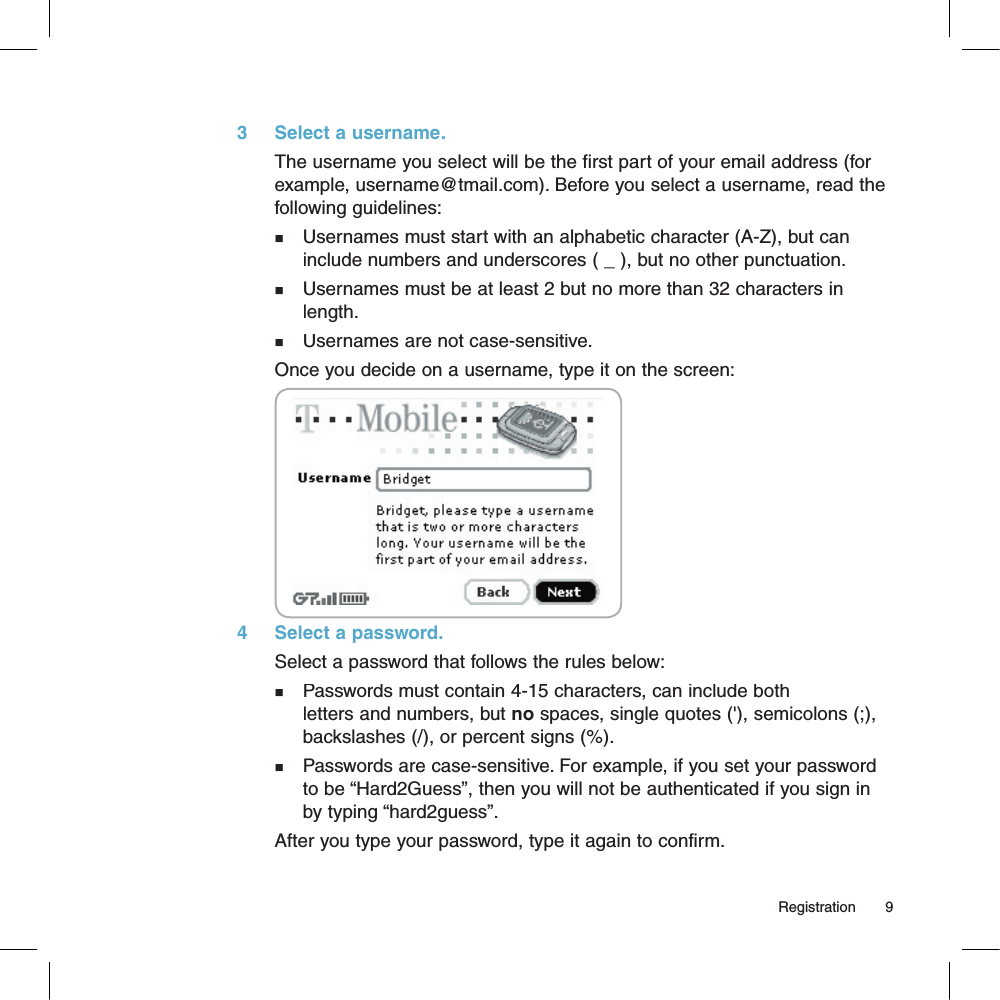 3     Select a username.The username you select will be the first part of your email address (for example, username@tmail.com). Before you select a username, read the following guidelines:n   Usernames must start with an alphabetic character (A-Z), but can    include numbers and underscores ( _ ), but no other punctuation.n   Usernames must be at least 2 but no more than 32 characters in    length.n   Usernames are not case-sensitive.Once you decide on a username, type it on the screen:       4     Select a password.Select a password that follows the rules below:n   Passwords must contain 4-15 characters, can include both    letters and numbers, but no spaces, single quotes (&apos;), semicolons (;),    backslashes (/), or percent signs (%).n   Passwords are case-sensitive. For example, if you set your password    to be “Hard2Guess”, then you will not be authenticated if you sign in    by typing “hard2guess”.After you type your password, type it again to confirm.                                                                                                                                         Registration      9