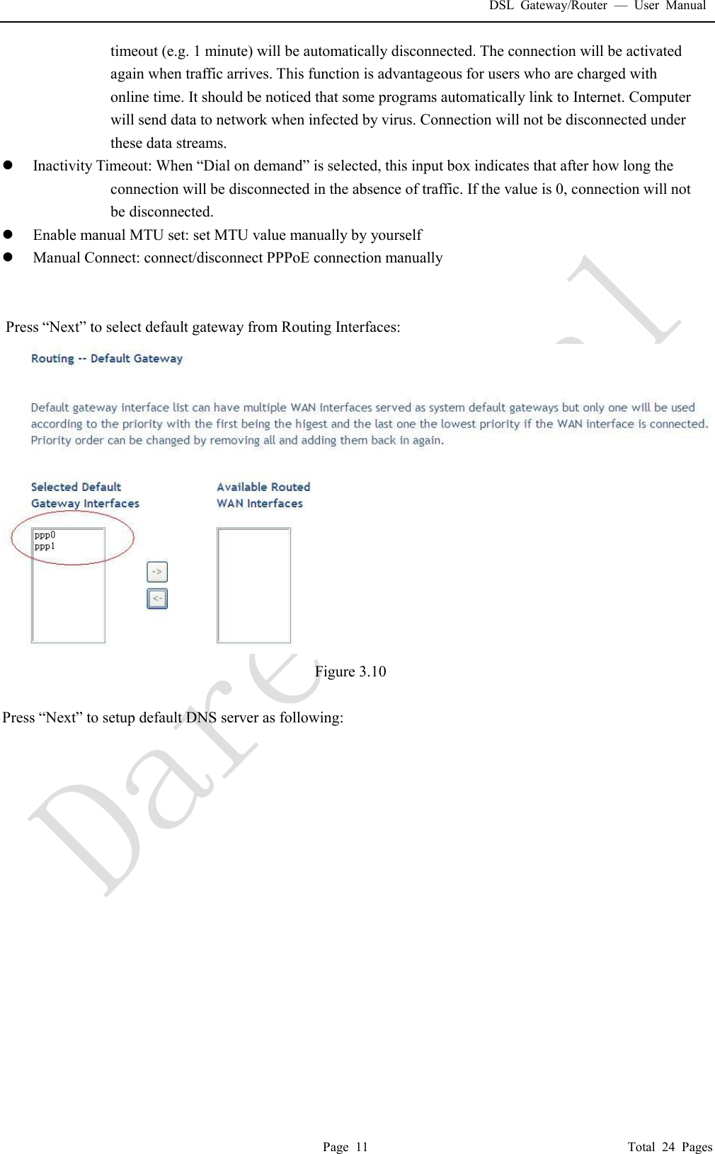 DSL Gateway/Router  &mdash; User Manual  Page 11                                       Total 24 Pages timeout (e.g. 1 minute) will be automatically disconnected. The connection will be activated again when traffic arrives. This function is advantageous for users who are charged with online time. It should be noticed that some programs automatically link to Internet. Computer will send data to network when infected by virus. Connection will not be disconnected under these data streams. l Inactivity Timeout: When &ldquo;Dial on demand&rdquo; is selected, this input box indicates that after how long the connection will be disconnected in the absence of traffic. If the value is 0, connection will not be disconnected. l Enable manual MTU set: set MTU value manually by yourself l Manual Connect: connect/disconnect PPPoE connection manually    Press &ldquo;Next&rdquo; to select default gateway from Routing Interfaces:  Figure 3.10  Press &ldquo;Next&rdquo; to setup default DNS server as following: 