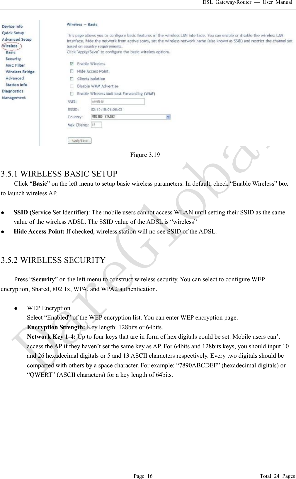 DSL Gateway/Router  &mdash; User Manual  Page 16                                       Total 24 Pages  Figure 3.19  3.5.1 WIRELESS BASIC SETUP Click &ldquo;Basic&rdquo; on the left menu to setup basic wireless parameters. In default, check &ldquo;Enable Wireless&rdquo; box to launch wireless AP.   l SSID (Service Set Identifier): The mobile users cannot access WLAN until setting their SSID as the same value of the wireless ADSL. The SSID value of the ADSL is &ldquo;wireless&rdquo; l Hide Access Point: If checked, wireless station will no see SSID of the ADSL.   3.5.2 WIRELESS SECURITY  Press &ldquo;Security&rdquo; on the left menu to construct wireless security. You can select to configure WEP encryption, Shared, 802.1x, WPA, and WPA2 authentication.  l WEP Encryption Select &ldquo;Enabled&rdquo; of the WEP encryption list. You can enter WEP encryption page. Encryption Strength: Key length: 128bits or 64bits. Network Key 1-4: Up to four keys that are in form of hex digitals could be set. Mobile users can&rsquo;t access the AP if they haven&rsquo;t set the same key as AP. For 64bits and 128bits keys, you should input 10 and 26 hexadecimal digitals or 5 and 13 ASCII characters respectively. Every two digitals should be comparted with others by a space character. For example: &ldquo;7890ABCDEF&rdquo; (hexadecimal digitals) or &ldquo;QWERT&rdquo; (ASCII characters) for a key length of 64bits.    