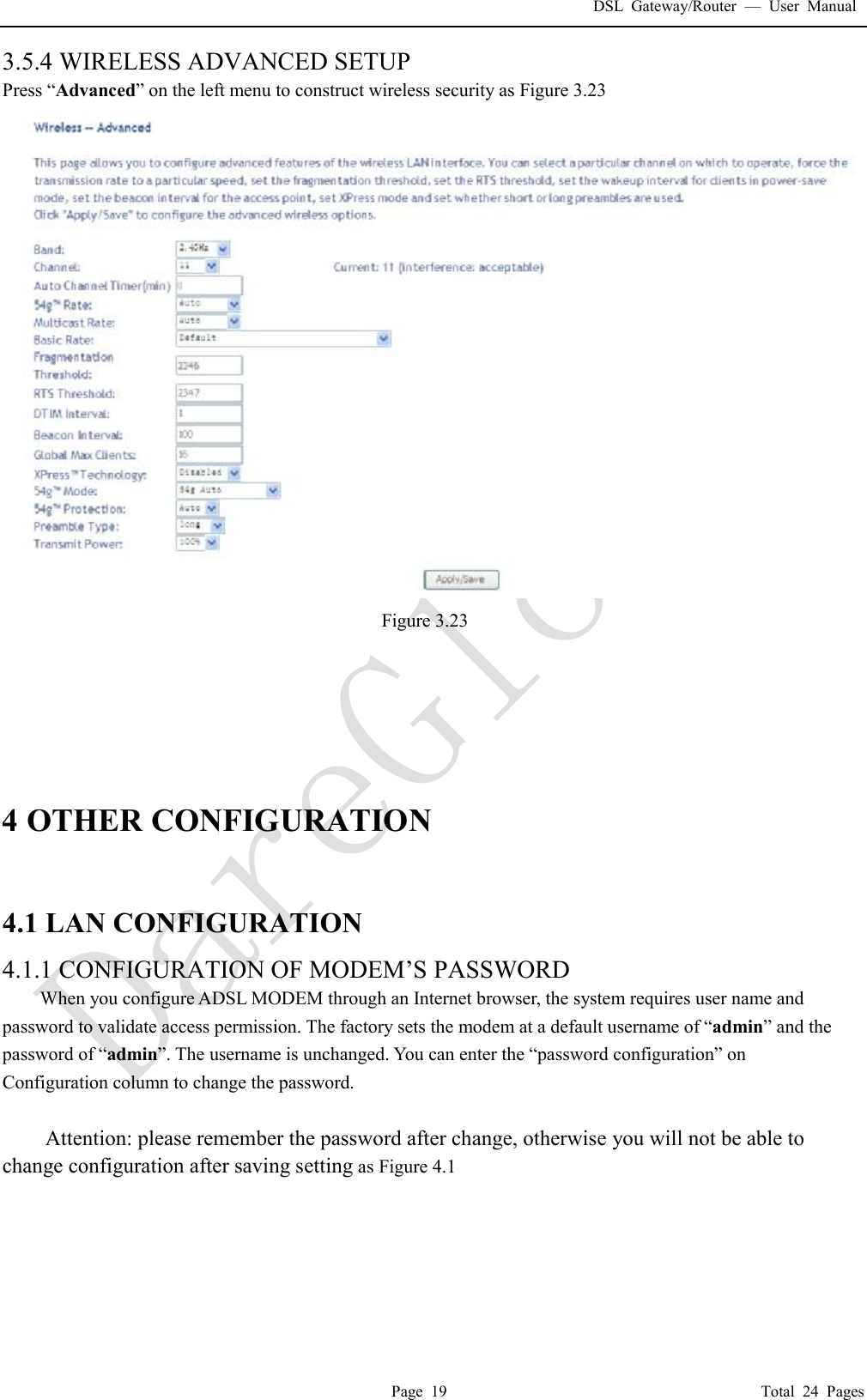 DSL Gateway/Router  &mdash; User Manual  Page 19                                       Total 24 Pages 3.5.4 WIRELESS ADVANCED SETUP Press &ldquo;Advanced&rdquo; on the left menu to construct wireless security as Figure 3.23  Figure 3.23       4 OTHER CONFIGURATION  4.1 LAN CONFIGURATION  4.1.1 CONFIGURATION OF MODEM&rsquo;S PASSWORD  When you configure ADSL MODEM through an Internet browser, the system requires user name and password to validate access permission. The factory sets the modem at a default username of &ldquo;admin&rdquo; and the password of &ldquo;admin&rdquo;. The username is unchanged. You can enter the &ldquo;password configuration&rdquo; on Configuration column to change the password.   Attention: please remember the password after change, otherwise you will not be able to change configuration after saving setting as Figure 4.1 
