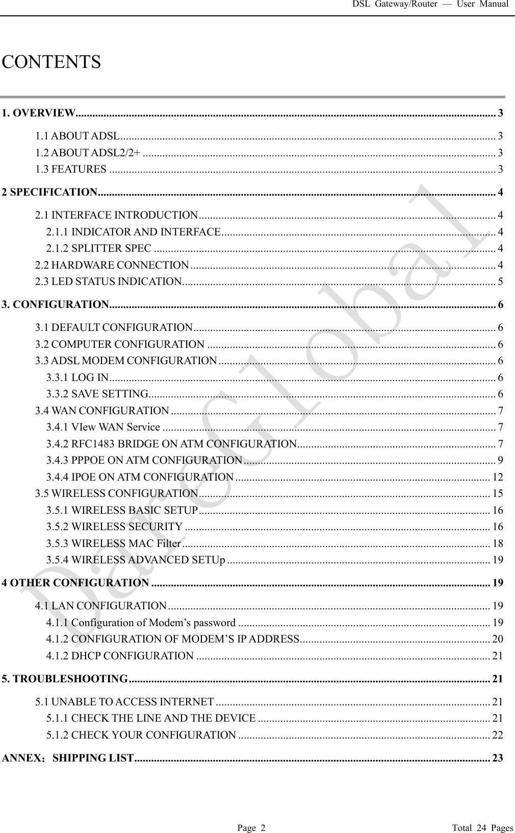 DSL Gateway/Router  &mdash; User Manual  Page 2                                       Total 24 Pages  CONTENTS  1. OVERVIEW...................................................................................................................................................... 3 1.1 ABOUT ADSL ...................................................................................................................................... 3 1.2 ABOUT ADSL2/2+ .............................................................................................................................. 3 1.3 FEATURES .......................................................................................................................................... 3 2 SPECIFICATION .............................................................................................................................................. 4 2.1 INTERFACE INTRODUCTION .......................................................................................................... 4 2.1.1 INDICATOR AND INTERFACE .................................................................................................. 4 2.1.2 SPLITTER SPEC .......................................................................................................................... 4 2.2 HARDWARE CONNECTION ............................................................................................................. 4 2.3 LED STATUS INDICATION................................................................................................................ 5 3. CONFIGURATION.......................................................................................................................................... 6 3.1 DEFAULT CONFIGURATION ............................................................................................................ 6 3.2 COMPUTER CONFIGURATION ....................................................................................................... 6 3.3 ADSL MODEM CONFIGURATION ................................................................................................... 6 3.3.1 LOG IN .......................................................................................................................................... 6 3.3.2 SAVE SETTING ............................................................................................................................ 6 3.4 WAN CONFIGURATION .................................................................................................................... 7 3.4.1 VIew WAN Service ....................................................................................................................... 7 3.4.2 RFC1483 BRIDGE ON ATM CONFIGURATION ....................................................................... 7 3.4.3 PPPOE ON ATM CONFIGURATION .......................................................................................... 9 3.4.4 IPOE ON ATM CONFIGURATION ........................................................................................... 12 3.5 WIRELESS CONFIGURATION ........................................................................................................ 15 3.5.1 WIRELESS BASIC SETUP ........................................................................................................ 16 3.5.2 WIRELESS SECURITY ............................................................................................................. 16 3.5.3 WIRELESS MAC Filter .............................................................................................................. 18 3.5.4 WIRELESS ADVANCED SETUp .............................................................................................. 19 4 OTHER CONFIGURATION ......................................................................................................................... 19 4.1 LAN CONFIGURATION ................................................................................................................... 19 4.1.1 Configuration of Modem&rsquo;s password .......................................................................................... 19 4.1.2 CONFIGURATION OF MODEM&rsquo;S IP ADDRESS .................................................................... 20 4.1.2 DHCP CONFIGURATION ......................................................................................................... 21 5. TROUBLESHOOTING ................................................................................................................................. 21 5.1 UNABLE TO ACCESS INTERNET .................................................................................................. 21 5.1.1 CHECK THE LINE AND THE DEVICE ................................................................................... 21 5.1.2 CHECK YOUR CONFIGURATION .......................................................................................... 22 ANNEX：SHIPPING LIST ............................................................................................................................... 23 