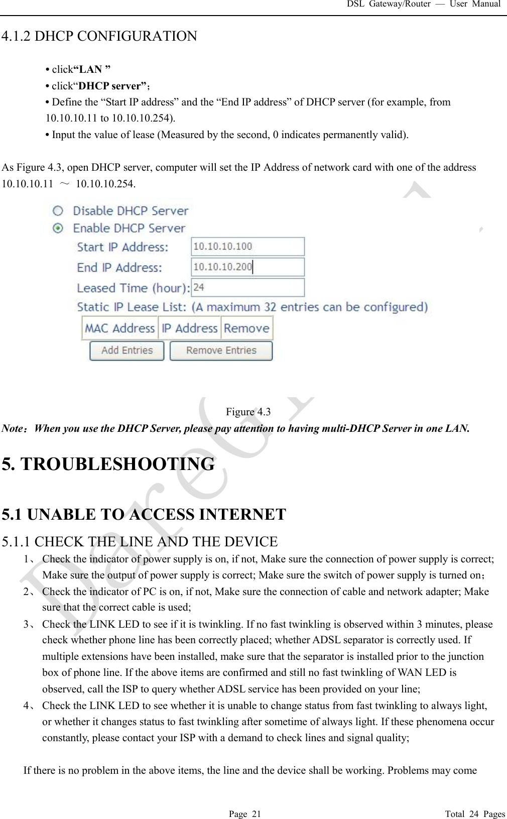 DSL Gateway/Router  &mdash; User Manual  Page 21                                       Total 24 Pages 4.1.2 DHCP CONFIGURATION    &bull; click&ldquo;LAN &rdquo; &bull; click&ldquo;DHCP server&rdquo;； &bull; Define the &ldquo;Start IP address&rdquo; and the &ldquo;End IP address&rdquo; of DHCP server (for example, from 10.10.10.11 to 10.10.10.254).  &bull; Input the value of lease (Measured by the second, 0 indicates permanently valid).   As Figure 4.3, open DHCP server, computer will set the IP Address of network card with one of the address  10.10.10.11  ～ 10.10.10.254.  Figure 4.3 Note：When you use the DHCP Server, please pay attention to having multi-DHCP Server in one LAN.   5. TROUBLESHOOTING  5.1 UNABLE TO ACCESS INTERNET 5.1.1 CHECK THE LINE AND THE DEVICE 1、 Check the indicator of power supply is on, if not, Make sure the connection of power supply is correct; Make sure the output of power supply is correct; Make sure the switch of power supply is turned on； 2、 Check the indicator of PC is on, if not, Make sure the connection of cable and network adapter; Make sure that the correct cable is used; 3、 Check the LINK LED to see if it is twinkling. If no fast twinkling is observed within 3 minutes, please check whether phone line has been correctly placed; whether ADSL separator is correctly used. If multiple extensions have been installed, make sure that the separator is installed prior to the junction box of phone line. If the above items are confirmed and still no fast twinkling of WAN LED is observed, call the ISP to query whether ADSL service has been provided on your line; 4、 Check the LINK LED to see whether it is unable to change status from fast twinkling to always light, or whether it changes status to fast twinkling after sometime of always light. If these phenomena occur constantly, please contact your ISP with a demand to check lines and signal quality;  If there is no problem in the above items, the line and the device shall be working. Problems may come 