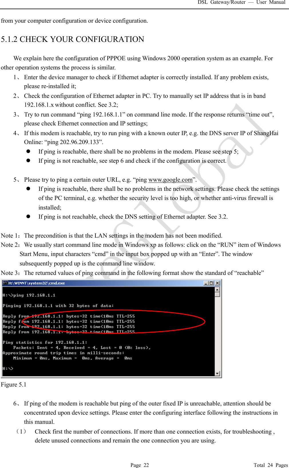 DSL Gateway/Router  &mdash; User Manual  Page 22                                       Total 24 Pages from your computer configuration or device configuration.  5.1.2 CHECK YOUR CONFIGURATION  We explain here the configuration of PPPOE using Windows 2000 operation system as an example. For other operation systems the process is similar. 1、 Enter the device manager to check if Ethernet adapter is correctly installed. If any problem exists, please re-installed it; 2、 Check the configuration of Ethernet adapter in PC. Try to manually set IP address that is in band 192.168.1.x without conflict. See 3.2; 3、 Try to run command &ldquo;ping 192.168.1.1&rdquo; on command line mode. If the response returns &ldquo;time out&rdquo;, please check Ethernet connection and IP settings; 4、 If this modem is reachable, try to run ping with a known outer IP, e.g. the DNS server IP of ShangHai Online: &ldquo;ping 202.96.209.133&rdquo;. l If ping is reachable, there shall be no problems in the modem. Please see step 5; l If ping is not reachable, see step 6 and check if the configuration is correct.  5、 Please try to ping a certain outer URL, e.g. &ldquo;ping www.google.com&rdquo;. l If ping is reachable, there shall be no problems in the network settings. Please check the settings of the PC terminal, e.g. whether the security level is too high, or whether anti-virus firewall is installed; l If ping is not reachable, check the DNS setting of Ethernet adapter. See 3.2.  Note 1：The precondition is that the LAN settings in the modem has not been modified. Note 2：We usually start command line mode in Windows xp as follows: click on the &ldquo;RUN&rdquo; item of Windows Start Menu, input characters &ldquo;cmd&rdquo; in the input box popped up with an &ldquo;Enter&rdquo;. The window subsequently popped up is the command line window. Note 3：The returned values of ping command in the following format show the standard of &ldquo;reachable&rdquo;  Figure 5.1  6、 If ping of the modem is reachable but ping of the outer fixed IP is unreachable, attention should be concentrated upon device settings. Please enter the configuring interface following the instructions in this manual. （1） Check first the number of connections. If more than one connection exists, for troubleshooting , delete unused connections and remain the one connection you are using. 