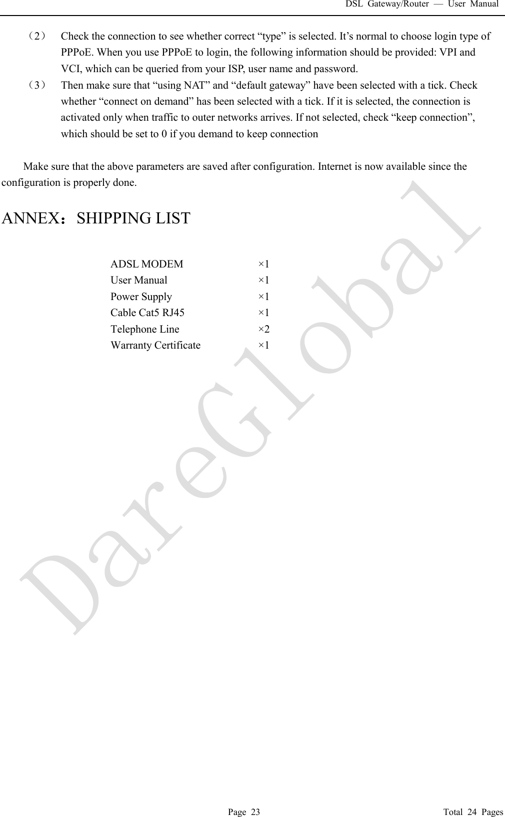 DSL Gateway/Router  &mdash; User Manual  Page 23                                       Total 24 Pages （2） Check the connection to see whether correct &ldquo;type&rdquo; is selected. It&rsquo;s normal to choose login type of PPPoE. When you use PPPoE to login, the following information should be provided: VPI and VCI, which can be queried from your ISP, user name and password. （3） Then make sure that &ldquo;using NAT &rdquo;  and &ldquo;default gateway&rdquo; have been selected with a tick. Check whether &ldquo;connect on demand&rdquo; has been selected with a tick. If it is selected, the connection is activated only when traffic to outer networks arrives. If not selected, check &ldquo;keep connection&rdquo;, which should be set to 0 if you demand to keep connection  Make sure that the above parameters are saved after configuration. Internet is now available since the configuration is properly done.  ANNEX：SHIPPING LIST  ADSL MODEM  &times;1  User Manual  &times;1  Power Supply  &times;1  Cable Cat5 RJ45  &times;1  Telephone Line  &times;2  Warranty Certificate  &times;1                             