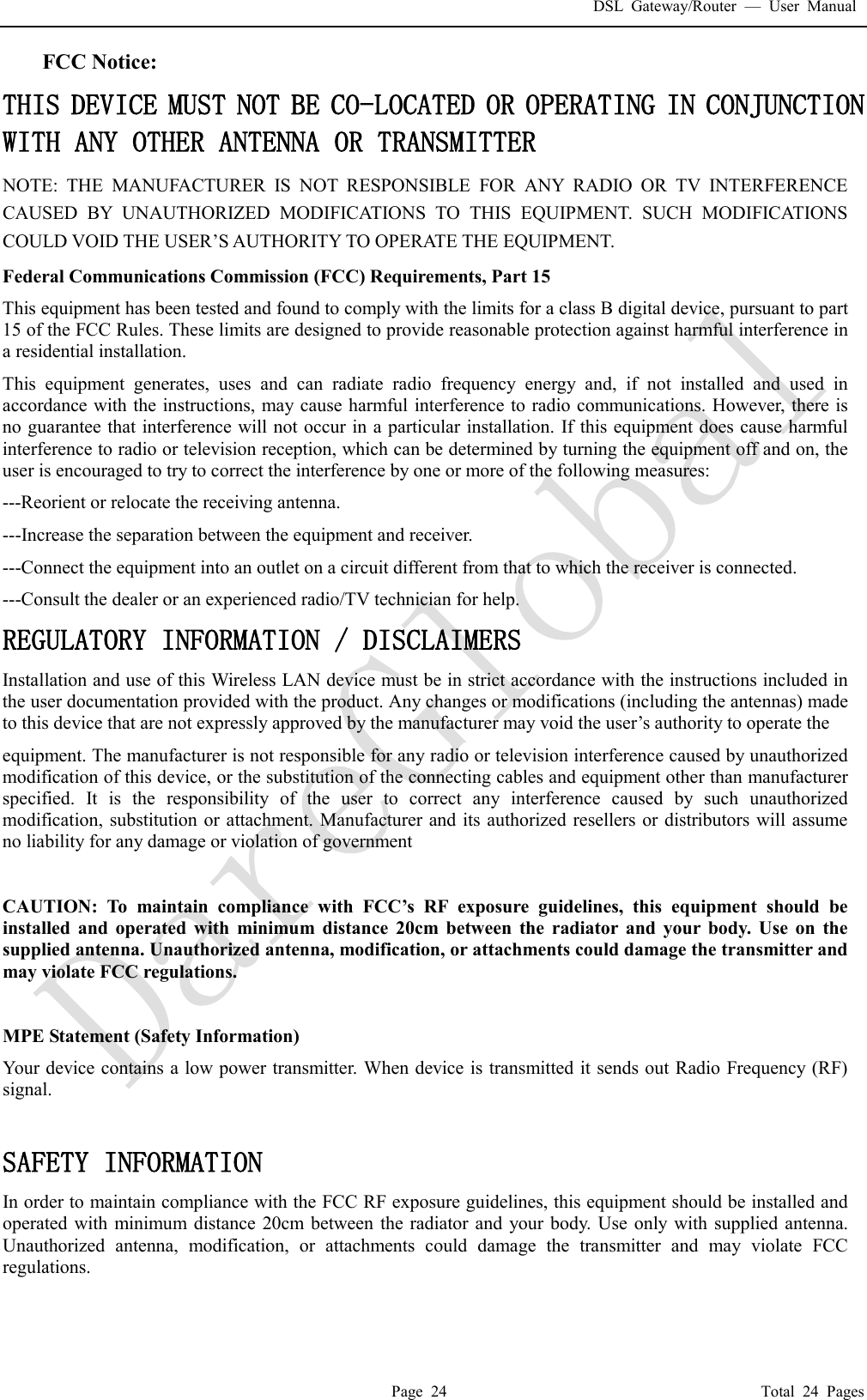 DSL Gateway/Router  &mdash; User Manual  Page 24                                       Total 24 Pages FCC Notice: THIS DEVICE MUST NOT BE CO-LOCATED OR OPERATING IN CONJUNCTION WITH ANY OTHER ANTENNA OR TRANSMITTER NOTE: THE MANUFACTURER IS NOT RESPONSIBLE FOR ANY RADIO OR TV INTERFERENCE CAUSED BY UNAUTHORIZED MODIFICATIONS TO THIS EQUIPMENT. SUCH MODIFICATIONS COULD VOID THE USER&rsquo;S AUTHORITY TO OPERATE THE EQUIPMENT. Federal Communications Commission (FCC) Requirements, Part 15  This equipment has been tested and found to comply with the limits for a class B digital device, pursuant to part 15 of the FCC Rules. These limits are designed to provide reasonable protection against harmful interference in a residential installation. This equipment generates, uses and can radiate radio frequency energy and, if not installed and used in accordance with the instructions, may cause harmful interference to radio communications. However, there is no guarantee that interference will not occur in a particular installation. If this equipment does cause harmful interference to radio or television reception, which can be determined by turning the equipment off and on, the user is encouraged to try to correct the interference by one or more of the following measures: ---Reorient or relocate the receiving antenna. ---Increase the separation between the equipment and receiver. ---Connect the equipment into an outlet on a circuit different from that to which the receiver is connected. ---Consult the dealer or an experienced radio/TV technician for help. REGULATORY INFORMATION / DISCLAIMERS Installation and use of this Wireless LAN device must be in strict accordance with the instructions included in the user documentation provided with the product. Any changes or modifications (including the antennas) made to this device that are not expressly approved by the manufacturer may void the user&rsquo;s authority to operate the equipment. The manufacturer is not responsible for any radio or television interference caused by unauthorized modification of this device, or the substitution of the connecting cables and equipment other than manufacturer specified. It is the responsibility of the user to correct any interference caused by such unauthorized modification, substitution or attachment. Manufacturer and its authorized resellers or distributors will assume no liability for any damage or violation of government  CAUTION: To maintain compliance with FCC&rsquo;s RF exposure guidelines, this equipment should be installed and operated with minimum distance 20cm between the radiator and your body. Use on the supplied antenna. Unauthorized antenna, modification, or attachments could damage the transmitter and may violate FCC regulations.  MPE Statement (Safety Information) Your device contains a low power transmitter. When device is transmitted it sends out Radio Frequency (RF) signal.  SAFETY INFORMATION In order to maintain compliance with the FCC RF exposure guidelines, this equipment should be installed and operated with minimum distance 20cm between the radiator and your body. Use only with supplied antenna. Unauthorized antenna, modification, or attachments could damage the transmitter and may violate FCC regulations.  