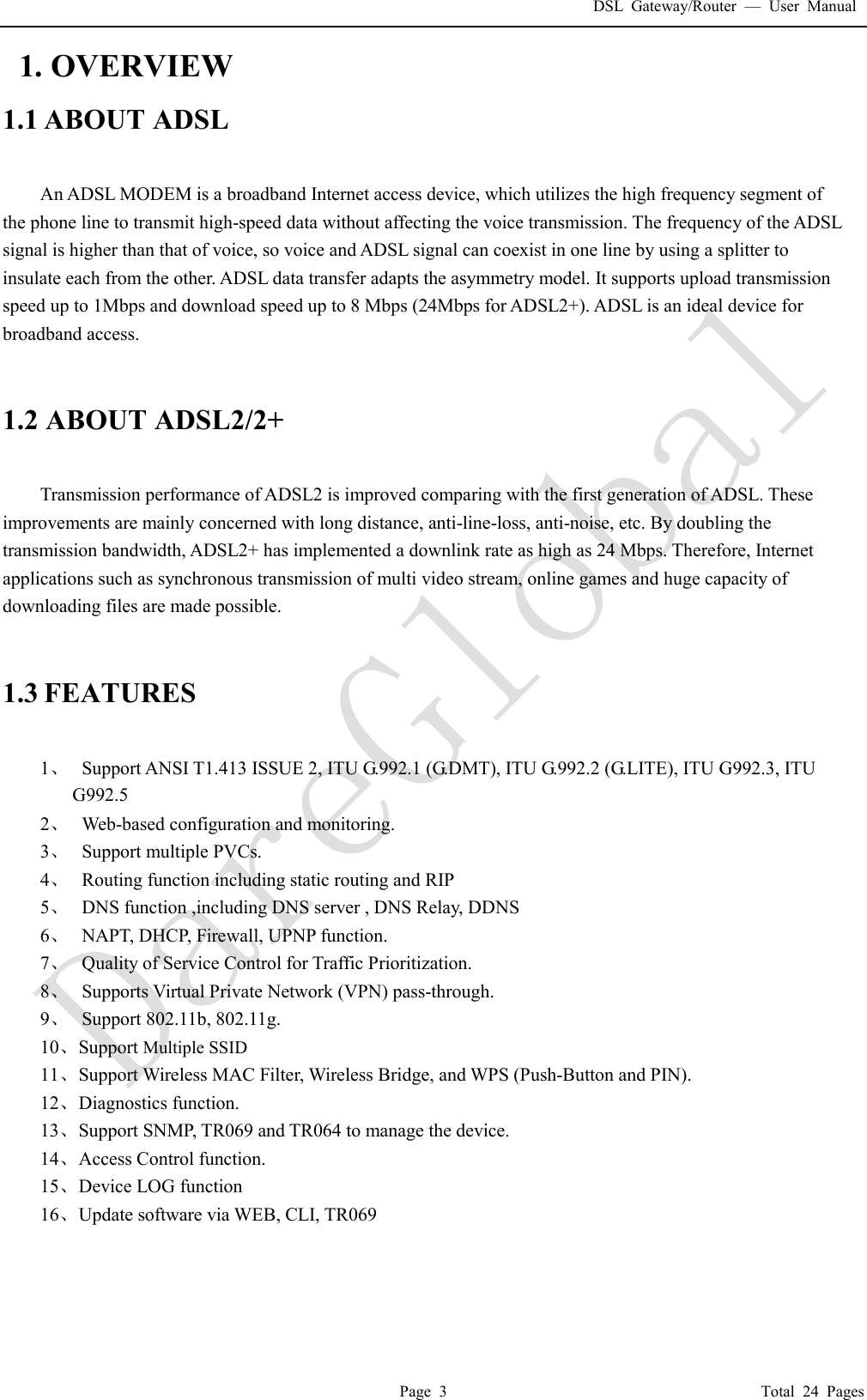 DSL Gateway/Router  &mdash; User Manual  Page 3                                       Total 24 Pages  1. OVERVIEW 1.1 ABOUT ADSL  An ADSL MODEM is a broadband Internet access device, which utilizes the high frequency segment of the phone line to transmit high-speed data without affecting the voice transmission. The frequency of the ADSL signal is higher than that of voice, so voice and ADSL signal can coexist in one line by using a splitter to insulate each from the other. ADSL data transfer adapts the asymmetry model. It supports upload transmission speed up to 1Mbps and download speed up to 8 Mbps (24Mbps for ADSL2+). ADSL is an ideal device for broadband access.   1.2 ABOUT ADSL2/2+  Transmission performance of ADSL2 is improved comparing with the first generation of ADSL. These improvements are mainly concerned with long distance, anti-line-loss, anti-noise, etc. By doubling the transmission bandwidth, ADSL2+ has implemented a downlink rate as high as 24 Mbps. Therefore, Internet applications such as synchronous transmission of multi video stream, online games and huge capacity of downloading files are made possible.   1.3 FEATURES  1、  Support ANSI T1.413 ISSUE 2, ITU G.992.1 (G.DMT), ITU G.992.2 (G.LITE), ITU G992.3, ITU     G992.5 2、  Web-based configuration and monitoring. 3、  Support multiple PVCs. 4、  Routing function including static routing and RIP 5、  DNS function ,including DNS server , DNS Relay, DDNS 6、  NAPT, DHCP, Firewall, UPNP function. 7、  Quality of Service Control for Traffic Prioritization. 8、  Supports Virtual Private Network (VPN) pass-through. 9、  Support 802.11b, 802.11g. 10、 Support Multiple SSID 11、 Support Wireless MAC Filter, Wireless Bridge, and WPS (Push-Button and PIN). 12、 Diagnostics function. 13、 Support SNMP, TR069 and TR064 to manage the device. 14、 Access Control function. 15、 Device LOG function 16、 Update software via WEB, CLI, TR069     