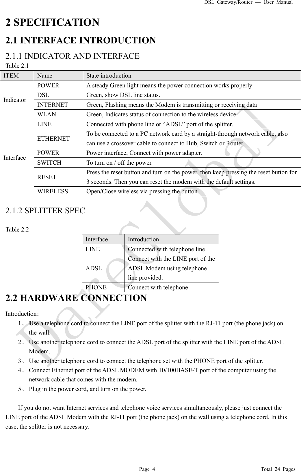 DSL Gateway/Router  &mdash; User Manual  Page 4                                       Total 24 Pages 2 SPECIFICATION 2.1 INTERFACE INTRODUCTION 2.1.1 INDICATOR AND INTERFACE Table 2.1 ITEM  Name  State introduction Indicator POWER  A steady Green light means the power connection works properly DSL  Green, show DSL line status. INTERNET  Green, Flashing means the Modem is transmitting or receiving data WLAN  Green, Indicates status of connection to the wireless device Interface LINE  Connected with phone line or &ldquo;ADSL&rdquo; port of the splitter.  ETHERNET  To be connected to a PC network card by a straight-through network cable, also can use a crossover cable to connect to Hub, Switch or Router. POWER  Power interface, Connect with power adapter. SWITCH  To turn on / off the power. RESET  Press the reset button and turn on the power, then keep pressing the reset button for 3 seconds. Then you can reset the modem with the default settings. WIRELESS  Open/Close wireless via pressing the button  2.1.2 SPLITTER SPEC  Table 2.2 Interface   Introduction LINE  Connected with telephone line  ADSL Connect with the LINE port of the ADSL Modem using telephone line provided. PHONE  Connect with telephone 2.2 HARDWARE CONNECTION Introduction： 1、 Use a telephone cord to connect the LINE port of the splitter with the RJ-11 port (the phone jack) on the wall. 2、 Use another telephone cord to connect the ADSL port of the splitter with the LINE port of the ADSL Modem. 3、 Use another telephone cord to connect the telephone set with the PHONE port of the splitter. 4、 Connect Ethernet port of the ADSL MODEM with 10/100BASE-T port of the computer using the network cable that comes with the modem. 5、 Plug in the power cord, and turn on the power.  If you do not want Internet services and telephone voice services simultaneously, please just connect the LINE port of the ADSL Modem with the RJ-11 port (the phone jack) on the wall using a telephone cord. In this case, the splitter is not necessary.   