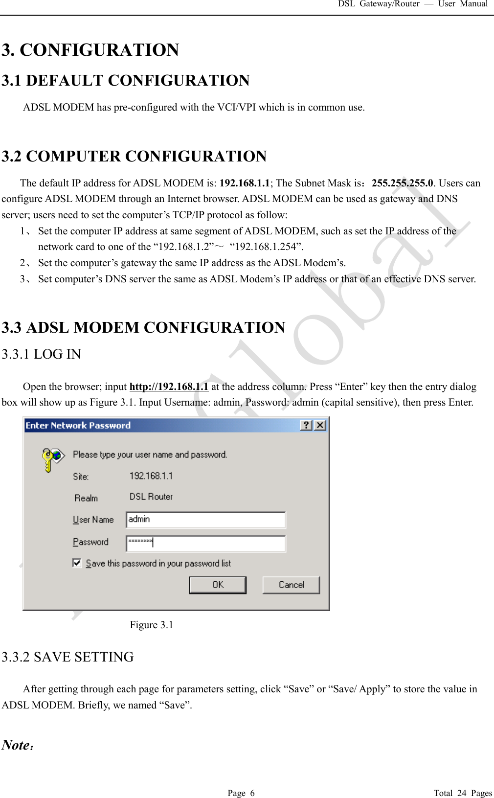 DSL Gateway/Router  &mdash; User Manual  Page 6                                       Total 24 Pages 3. CONFIGURATION 3.1 DEFAULT CONFIGURATION ADSL MODEM has pre-configured with the VCI/VPI which is in common use.    3.2 COMPUTER CONFIGURATION The default IP address for ADSL MODEM is: 192.168.1.1; The Subnet Mask is：255.255.255.0. Users can configure ADSL MODEM through an Internet browser. ADSL MODEM can be used as gateway and DNS server; users need to set the computer&rsquo;s TCP/IP protocol as follow: 1、 Set the computer IP address at same segment of ADSL MODEM, such as set the IP address of the network card to one of the &ldquo;192.168.1.2&rdquo;～ &ldquo;192.168.1.254&rdquo;. 2、 Set the computer&rsquo;s gateway the same IP address as the ADSL Modem&rsquo;s. 3、 Set computer&rsquo;s DNS server the same as ADSL Modem&rsquo;s IP address or that of an effective DNS server.   3.3 ADSL MODEM CONFIGURATION 3.3.1 LOG IN  Open the browser; input http://192.168.1.1 at the address column. Press &ldquo;Enter&rdquo; key then the entry dialog box will show up as Figure 3.1. Input Username: admin, Password: admin (capital sensitive), then press Enter.  Figure 3.1  3.3.2 SAVE SETTING  After getting through each page for parameters setting, click &ldquo;Save&rdquo; or &ldquo;Save/ Apply&rdquo; to store the value in ADSL MODEM. Briefly, we named &ldquo;Save&rdquo;.  Note： 