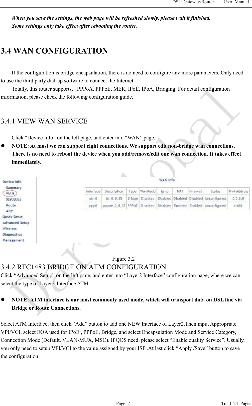 DSL Gateway/Router  &mdash; User Manual  Page 7                                       Total 24 Pages When you save the settings, the web page will be refreshed slowly, please wait it finished. Some settings only take effect after rebooting the router.   3.4 WAN CONFIGURATION  If the configuration is bridge encapsulation, there is no need to configure any more parameters. Only need to use the third party dial-up software to connect the Internet.  Totally, this router supports：PPPoA, PPPoE, MER, IPoE, IPoA, Bridging. For detail configuration information, please check the following configuration guide.   3.4.1 VIEW WAN SERVICE    Click &ldquo;Device Info&rdquo; on the left page, and enter into &ldquo;WAN&rdquo; page. l NOTE: At most we can support eight connections. We support edit non-bridge wan connections. There is no need to reboot the device when you add/remove/edit one wan connection. It takes effect immediately.    Figure 3.2 3.4.2 RFC1483 BRIDGE ON ATM CONFIGURATION  Click &ldquo;Advanced Setup&rdquo; on the left page, and enter into &ldquo;Layer2 Interface&rdquo; configuration page, where we can select the type of Layer2-Interface ATM.  l NOTE: ATM interface is our most commonly used mode, which will transport data on DSL line via Bridge or Route Connections.   Select ATM Interface, then click &ldquo;Add&rdquo; button to add one NEW Interface of Layer2.Then input Appropriate VPI/VCI, select EOA used for IPoE , PPPoE, Bridge, and select Encapsulation Mode and Service Category, Connection Mode (Default, VLAN-MUX, MSC). If QOS need, please select &ldquo;Enable quality Service&rdquo;. Usually, you only need to setup VPI/VCI to the value assigned by your ISP .At last click &ldquo;Apply /Save&rdquo; button to save the configuration. 