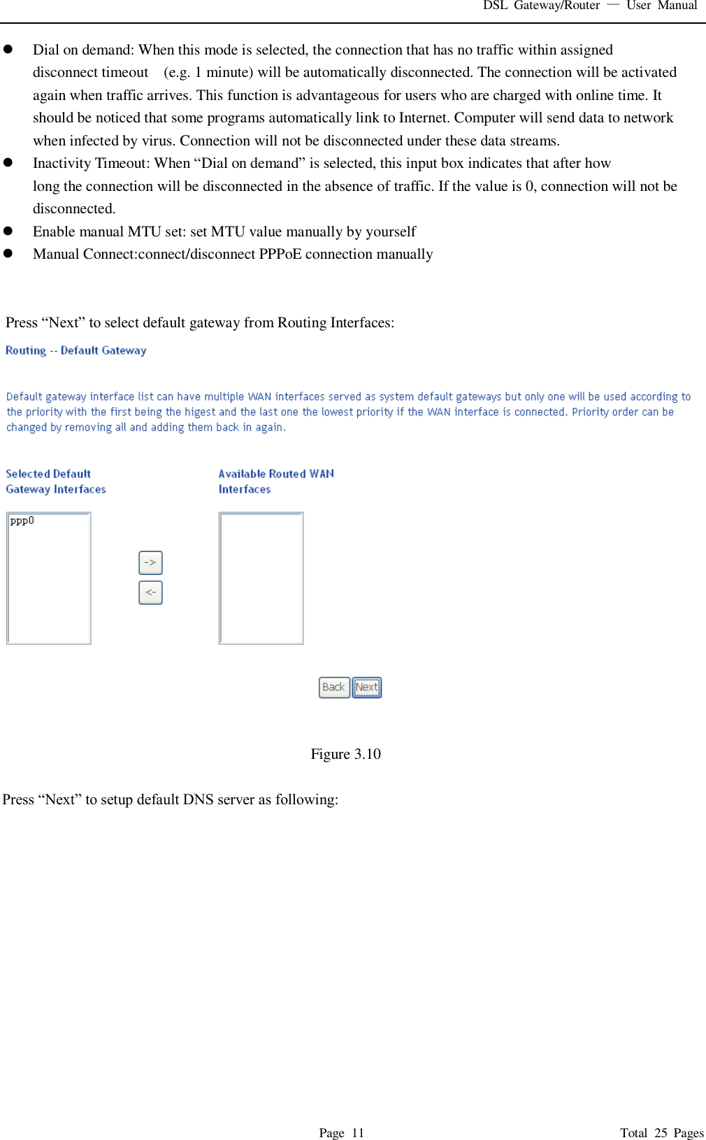 DSL  Gateway/Router  &mdash;  User  Manual   Page  11                                                                              Total  25  Pages  Dial on demand: When this mode is selected, the connection that has no traffic within assigned disconnect timeout    (e.g. 1 minute) will be automatically disconnected. The connection will be activated again when traffic arrives. This function is advantageous for users who are charged with online time. It should be noticed that some programs automatically link to Internet. Computer will send data to network when infected by virus. Connection will not be disconnected under these data streams.  Inactivity Timeout: When &ldquo;Dial on demand&rdquo; is selected, this input box indicates that after how   long the connection will be disconnected in the absence of traffic. If the value is 0, connection will not be disconnected.  Enable manual MTU set: set MTU value manually by yourself  Manual Connect:connect/disconnect PPPoE connection manually    Press &ldquo;Next&rdquo; to select default gateway from Routing Interfaces:  Figure 3.10  Press &ldquo;Next&rdquo; to setup default DNS server as following: 
