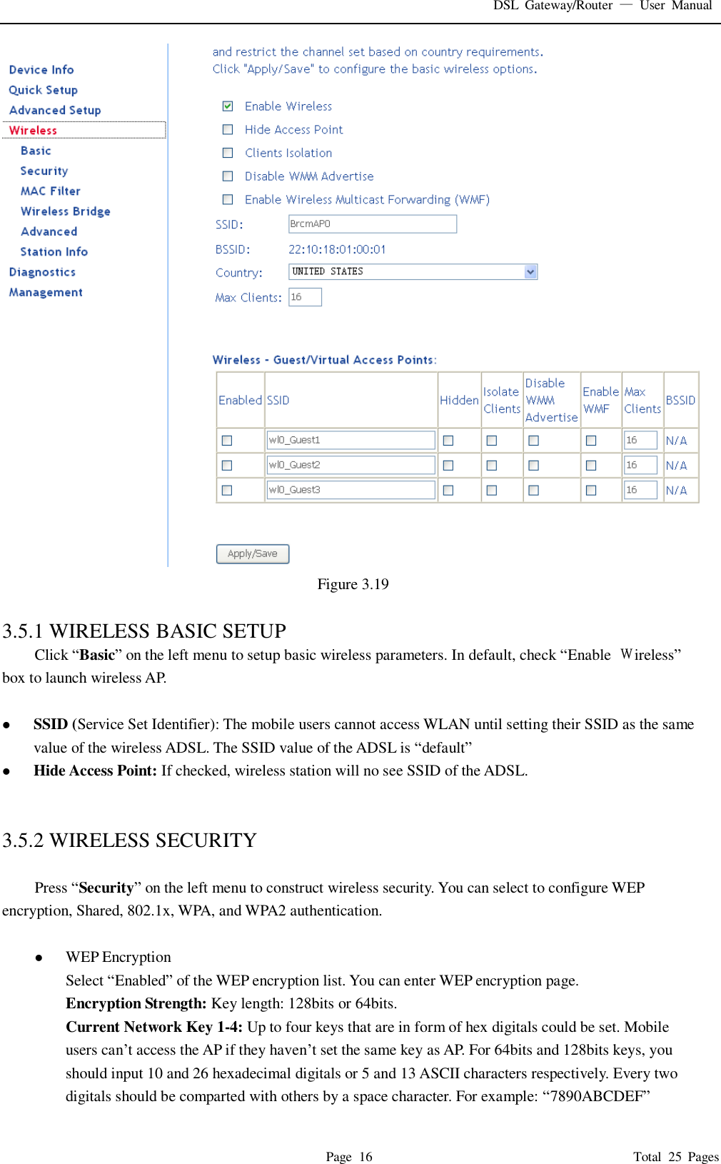 DSL  Gateway/Router  &mdash;  User  Manual   Page  16                                                                              Total  25  Pages  Figure 3.19  3.5.1 WIRELESS BASIC SETUP Click &ldquo;Basic&rdquo; on the left menu to setup basic wireless parameters. In default, check &ldquo;Enable  Ｗireless&rdquo; box to launch wireless AP.     SSID (Service Set Identifier): The mobile users cannot access WLAN until setting their SSID as the same value of the wireless ADSL. The SSID value of the ADSL is &ldquo;default&rdquo;  Hide Access Point: If checked, wireless station will no see SSID of the ADSL.   3.5.2 WIRELESS SECURITY  Press &ldquo;Security&rdquo; on the left menu to construct wireless security. You can select to configure WEP encryption, Shared, 802.1x, WPA, and WPA2 authentication.   WEP Encryption Select &ldquo;Enabled&rdquo; of the WEP encryption list. You can enter WEP encryption page. Encryption Strength: Key length: 128bits or 64bits. Current Network Key 1-4: Up to four keys that are in form of hex digitals could be set. Mobile users can&rsquo;t access the AP if they haven&rsquo;t set the same key as AP. For 64bits and 128bits keys, you should input 10 and 26 hexadecimal digitals or 5 and 13 ASCII characters respectively. Every two digitals should be comparted with others by a space character. For example: &ldquo;7890ABCDEF&rdquo; 