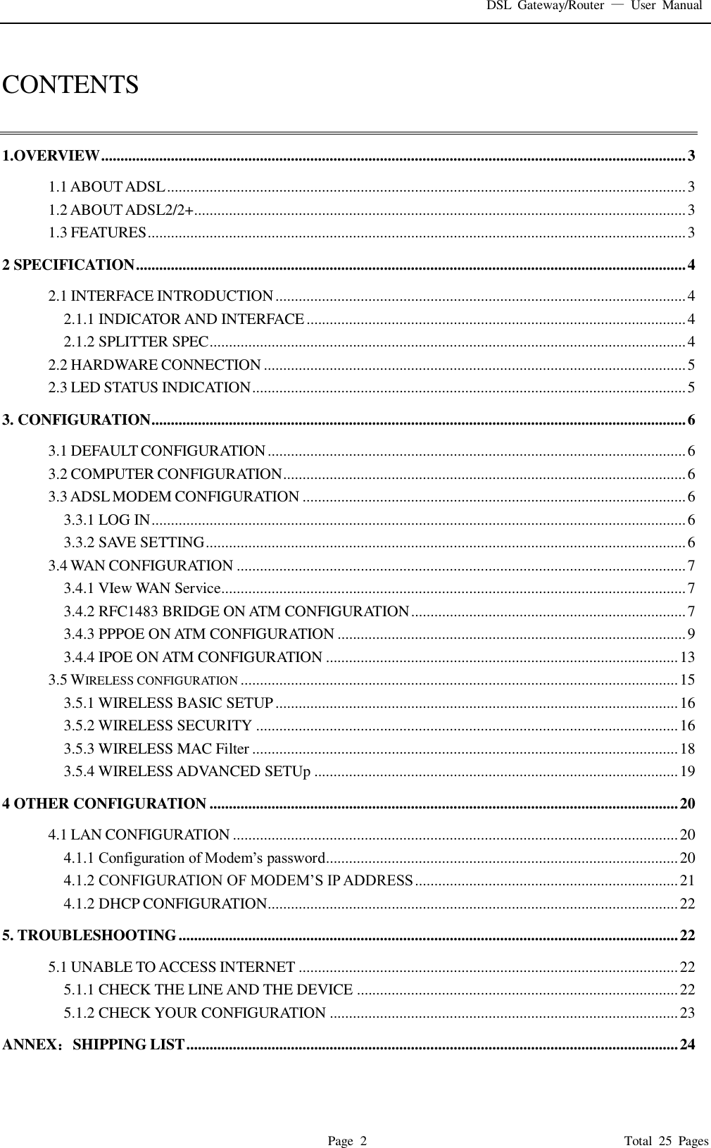 DSL  Gateway/Router  &mdash;  User  Manual   Page  2                                                                              Total  25  Pages  CONTENTS  1.OVERVIEW ....................................................................................................................................................... 3 1.1 ABOUT ADSL ...................................................................................................................................... 3 1.2 ABOUT ADSL2/2+ ............................................................................................................................... 3 1.3 FEATURES ........................................................................................................................................... 3 2 SPECIFICATION .............................................................................................................................................. 4 2.1 INTERFACE INTRODUCTION .......................................................................................................... 4 2.1.1 INDICATOR AND INTERFACE .................................................................................................. 4 2.1.2 SPLITTER SPEC ........................................................................................................................... 4 2.2 HARDWARE CONNECTION ............................................................................................................. 5 2.3 LED STATUS INDICATION ................................................................................................................ 5 3. CONFIGURATION .......................................................................................................................................... 6 3.1 DEFAULT CONFIGURATION ............................................................................................................ 6 3.2 COMPUTER CONFIGURATION ........................................................................................................ 6 3.3 ADSL MODEM CONFIGURATION ................................................................................................... 6 3.3.1 LOG IN .......................................................................................................................................... 6 3.3.2 SAVE SETTING ............................................................................................................................ 6 3.4 WAN CONFIGURATION .................................................................................................................... 7 3.4.1 VIew WAN Service........................................................................................................................ 7 3.4.2 RFC1483 BRIDGE ON ATM CONFIGURATION ....................................................................... 7 3.4.3 PPPOE ON ATM CONFIGURATION .......................................................................................... 9 3.4.4 IPOE ON ATM CONFIGURATION ........................................................................................... 13 3.5 WIRELESS CONFIGURATION ................................................................................................................. 15 3.5.1 WIRELESS BASIC SETUP ........................................................................................................ 16 3.5.2 WIRELESS SECURITY ............................................................................................................. 16 3.5.3 WIRELESS MAC Filter .............................................................................................................. 18 3.5.4 WIRELESS ADVANCED SETUp .............................................................................................. 19 4 OTHER CONFIGURATION ......................................................................................................................... 20 4.1 LAN CONFIGURATION ................................................................................................................... 20 4.1.1 Configuration of Modem&rsquo;s password........................................................................................... 20 4.1.2 CONFIGURATION OF MODEM&rsquo;S IP ADDRESS .................................................................... 21 4.1.2 DHCP CONFIGURATION.......................................................................................................... 22 5. TROUBLESHOOTING ................................................................................................................................. 22 5.1 UNABLE TO ACCESS INTERNET .................................................................................................. 22 5.1.1 CHECK THE LINE AND THE DEVICE ................................................................................... 22 5.1.2 CHECK YOUR CONFIGURATION .......................................................................................... 23 ANNEX：SHIPPING LIST ............................................................................................................................... 24 