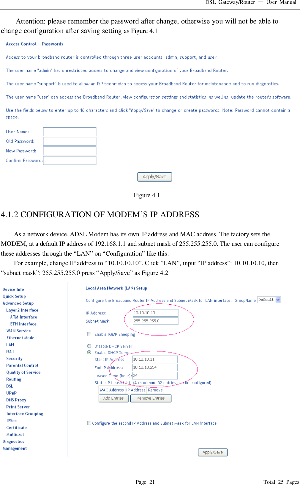 DSL  Gateway/Router  &mdash;  User  Manual   Page  21                                                                              Total  25  Pages Attention: please remember the password after change, otherwise you will not be able to change configuration after saving setting as Figure 4.1  Figure 4.1  4.1.2 CONFIGURATION OF MODEM&rsquo;S IP ADDRESS  As a network device, ADSL Modem has its own IP address and MAC address. The factory sets the MODEM, at a default IP address of 192.168.1.1 and subnet mask of 255.255.255.0. The user can configure these addresses through the &ldquo;LAN&rdquo; on &ldquo;Configuration&rdquo; like this: For example, change IP address to &ldquo;10.10.10.10&rdquo;. Click &rdquo;LAN&rdquo;, input &ldquo;IP address&rdquo;: 10.10.10.10, then   &ldquo;subnet mask&rdquo;: 255.255.255.0 press &ldquo;Apply/Save&rdquo; as Figure 4.2.  
