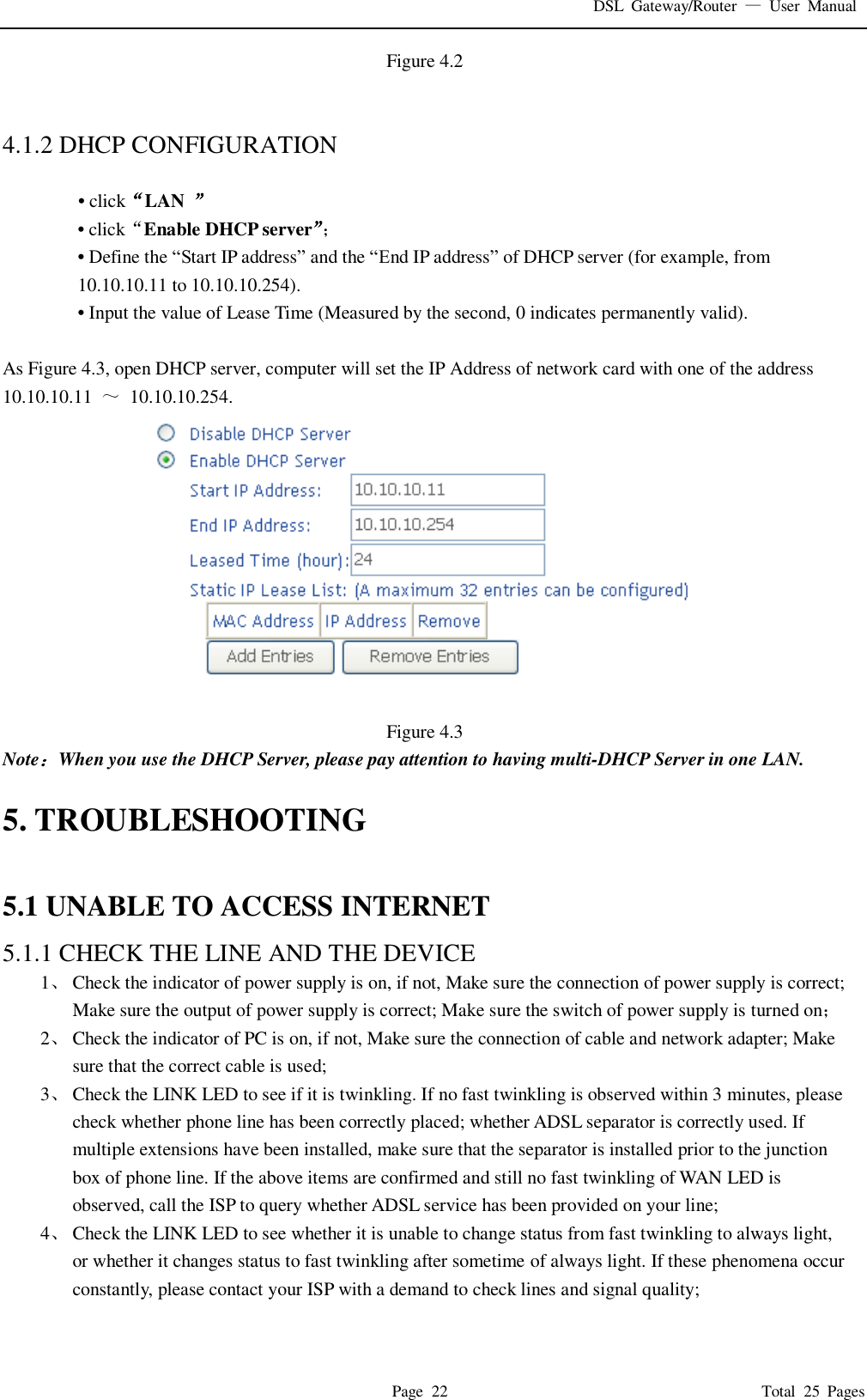DSL  Gateway/Router  &mdash;  User  Manual   Page  22                                                                              Total  25  Pages Figure 4.2   4.1.2 DHCP CONFIGURATION    &bull; click&ldquo;LAN  &rdquo; &bull; click&ldquo;Enable DHCP server&rdquo;； &bull; Define the &ldquo;Start IP address&rdquo; and the &ldquo;End IP address&rdquo; of DHCP server (for example, from 10.10.10.11 to 10.10.10.254).   &bull; Input the value of Lease Time (Measured by the second, 0 indicates permanently valid).    As Figure 4.3, open DHCP server, computer will set the IP Address of network card with one of the address   10.10.10.11  ～  10.10.10.254.  Figure 4.3 Note：When you use the DHCP Server, please pay attention to having multi-DHCP Server in one LAN.    5. TROUBLESHOOTING  5.1 UNABLE TO ACCESS INTERNET 5.1.1 CHECK THE LINE AND THE DEVICE 1、 Check the indicator of power supply is on, if not, Make sure the connection of power supply is correct; Make sure the output of power supply is correct; Make sure the switch of power supply is turned on； 2、 Check the indicator of PC is on, if not, Make sure the connection of cable and network adapter; Make sure that the correct cable is used; 3、 Check the LINK LED to see if it is twinkling. If no fast twinkling is observed within 3 minutes, please check whether phone line has been correctly placed; whether ADSL separator is correctly used. If multiple extensions have been installed, make sure that the separator is installed prior to the junction box of phone line. If the above items are confirmed and still no fast twinkling of WAN LED is observed, call the ISP to query whether ADSL service has been provided on your line; 4、 Check the LINK LED to see whether it is unable to change status from fast twinkling to always light, or whether it changes status to fast twinkling after sometime of always light. If these phenomena occur constantly, please contact your ISP with a demand to check lines and signal quality;  