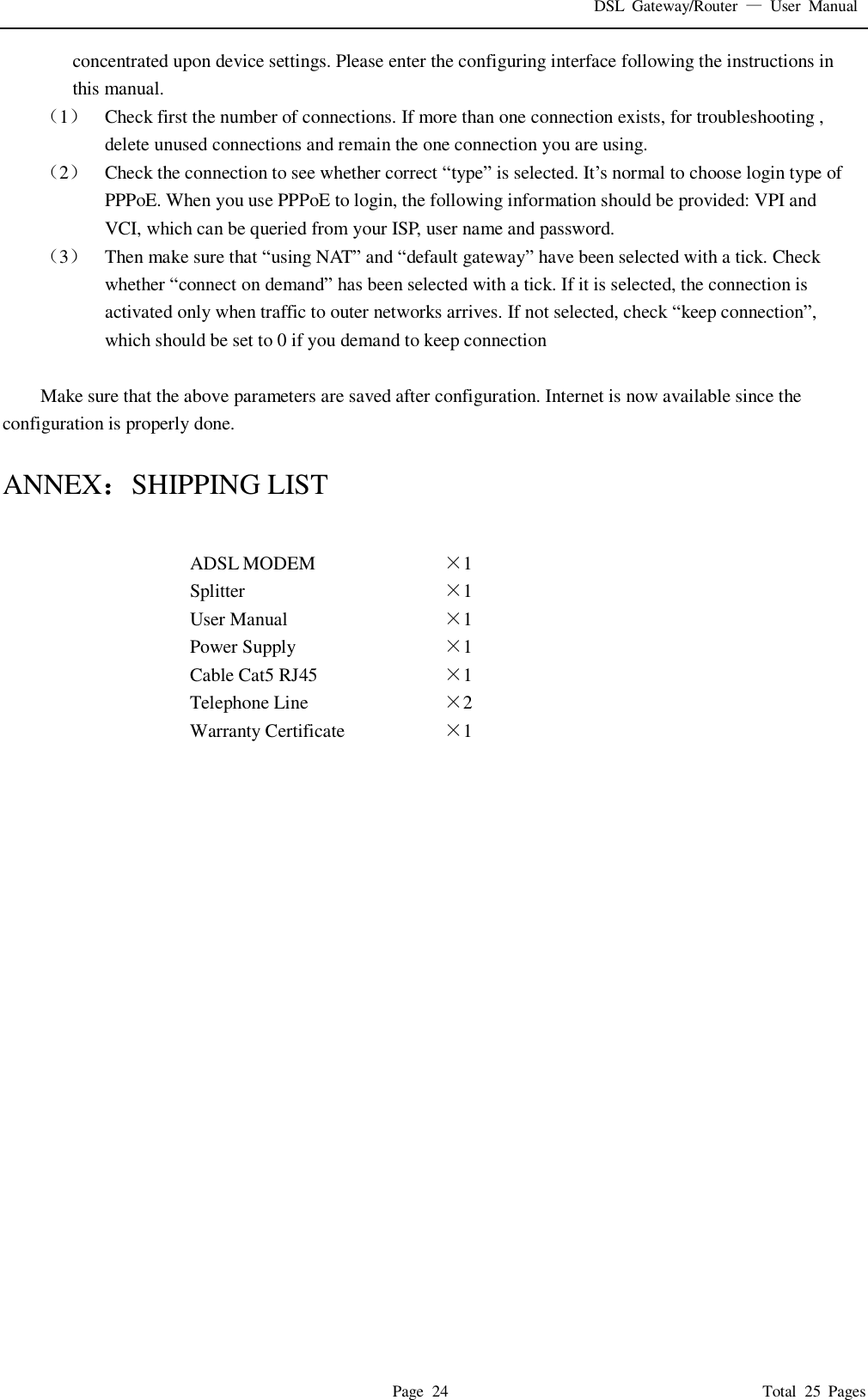 DSL  Gateway/Router  &mdash;  User  Manual   Page  24                                                                              Total  25  Pages concentrated upon device settings. Please enter the configuring interface following the instructions in this manual. （1） Check first the number of connections. If more than one connection exists, for troubleshooting , delete unused connections and remain the one connection you are using. （2） Check the connection to see whether correct &ldquo;type&rdquo; is selected. It&rsquo;s normal to choose login type of PPPoE. When you use PPPoE to login, the following information should be provided: VPI and VCI, which can be queried from your ISP, user name and password. （3） Then make sure that &ldquo;using NAT&rdquo; and &ldquo;default gateway&rdquo; have been selected with a tick. Check whether &ldquo;connect on demand&rdquo; has been selected with a tick. If it is selected, the connection is activated only when traffic to outer networks arrives. If not selected, check &ldquo;keep connection&rdquo;, which should be set to 0 if you demand to keep connection  Make sure that the above parameters are saved after configuration. Internet is now available since the configuration is properly done.  ANNEX：SHIPPING LIST  ADSL MODEM &times;1   Splitter &times;1   User Manual &times;1   Power Supply &times;1   Cable Cat5 RJ45 &times;1   Telephone Line &times;2   Warranty Certificate &times;1                         