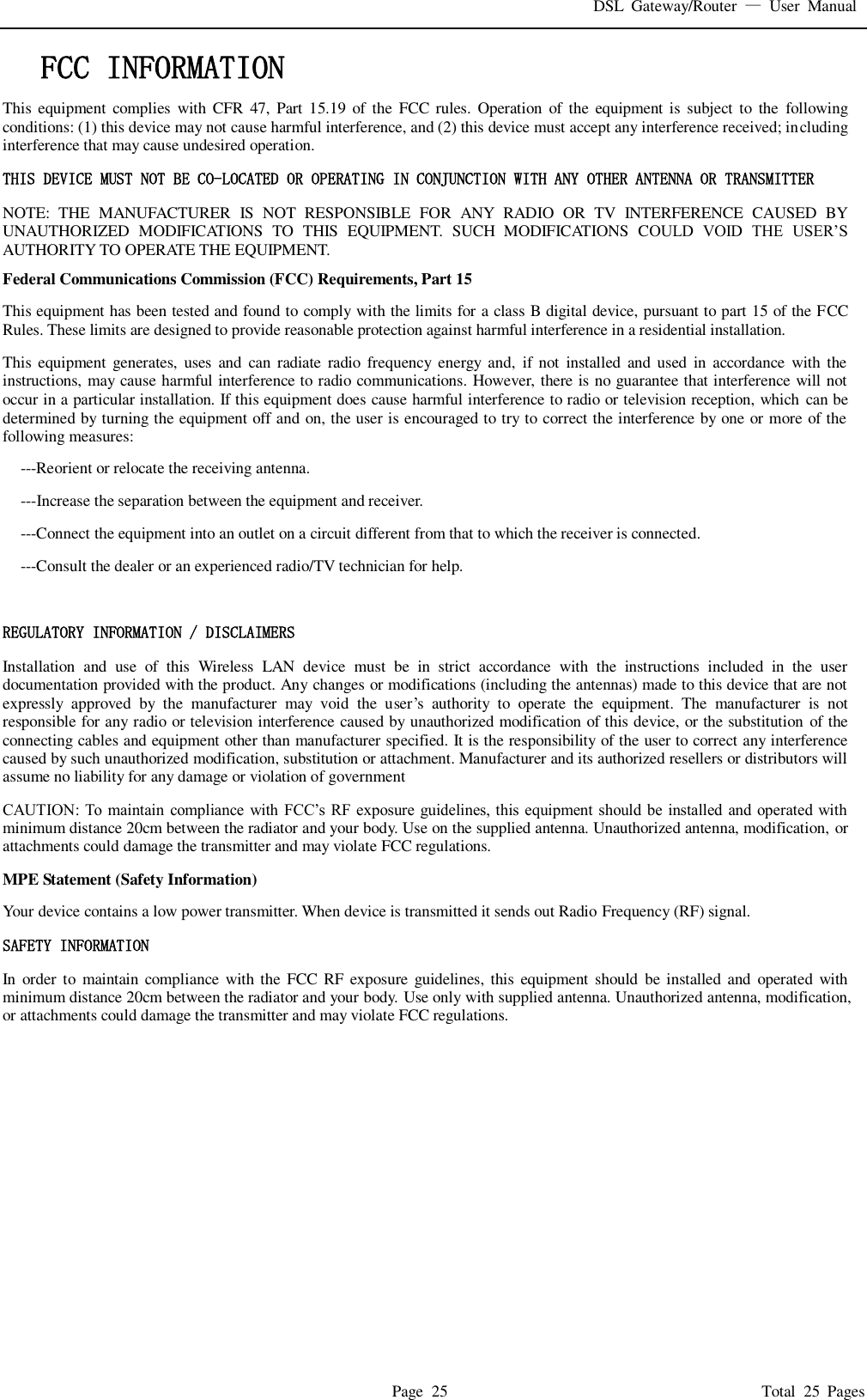 DSL  Gateway/Router  &mdash;  User  Manual   Page  25                                                                              Total  25  Pages FCC INFORMATION  This  equipment  complies  with  CFR 47,  Part  15.19  of  the  FCC rules.  Operation of  the equipment is subject  to  the  following conditions: (1) this device may not cause harmful interference, and (2) this device must accept any interference received; including interference that may cause undesired operation. THIS DEVICE MUST NOT BE CO-LOCATED OR OPERATING IN CONJUNCTION WITH ANY OTHER ANTENNA OR TRANSMITTER NOTE:  THE  MANUFACTURER  IS  NOT  RESPONSIBLE  FOR  ANY  RADIO  OR  TV  INTERFERENCE  CAUSED  BY UNAUTHORIZED  MODIFICATIONS  TO  THIS  EQUIPMENT.  SUCH  MODIFICATIONS  COULD  VOID  THE  USER&rsquo;S AUTHORITY TO OPERATE THE EQUIPMENT. Federal Communications Commission (FCC) Requirements, Part 15   This equipment has been tested and found to comply with the limits for a class B digital device, pursuant to part 15 of the FCC Rules. These limits are designed to provide reasonable protection against harmful interference in a residential installation. This  equipment  generates,  uses  and  can radiate  radio  frequency  energy  and,  if not  installed  and used  in  accordance  with  the instructions, may cause harmful interference to radio communications. However, there is no guarantee that interference will not occur in a particular installation. If this equipment does cause harmful interference to radio or television reception, which can be determined by turning the equipment off and on, the user is encouraged to try to correct the interference by one or more of the following measures: ---Reorient or relocate the receiving antenna. ---Increase the separation between the equipment and receiver. ---Connect the equipment into an outlet on a circuit different from that to which the receiver is connected. ---Consult the dealer or an experienced radio/TV technician for help.  REGULATORY INFORMATION / DISCLAIMERS Installation  and  use  of  this  Wireless  LAN  device  must  be  in  strict  accordance  with  the  instructions  included  in  the  user documentation provided with the product. Any changes or modifications (including the antennas) made to this device that are not expressly  approved  by  the  manufacturer  may  void  the  user&rsquo;s  authority  to  operate  the  equipment.  The  manufacturer  is  not responsible for any radio or television interference caused by unauthorized modification of this device, or the substitution  of the connecting cables and equipment other than manufacturer specified. It is the responsibility of the user to correct any interference caused by such unauthorized modification, substitution or attachment. Manufacturer and its authorized resellers or distributors will assume no liability for any damage or violation of government CAUTION:  To maintain compliance with FCC&rsquo;s  RF exposure  guidelines, this equipment  should  be installed and  operated  with minimum distance 20cm between the radiator and your body. Use on the supplied antenna. Unauthorized antenna, modification, or attachments could damage the transmitter and may violate FCC regulations. MPE Statement (Safety Information) Your device contains a low power transmitter. When device is transmitted it sends out Radio Frequency (RF) signal. SAFETY INFORMATION In  order to  maintain  compliance  with the FCC  RF  exposure  guidelines, this equipment  should be  installed  and  operated  with minimum distance 20cm between the radiator and your body. Use only with supplied antenna. Unauthorized antenna, modification, or attachments could damage the transmitter and may violate FCC regulations.  
