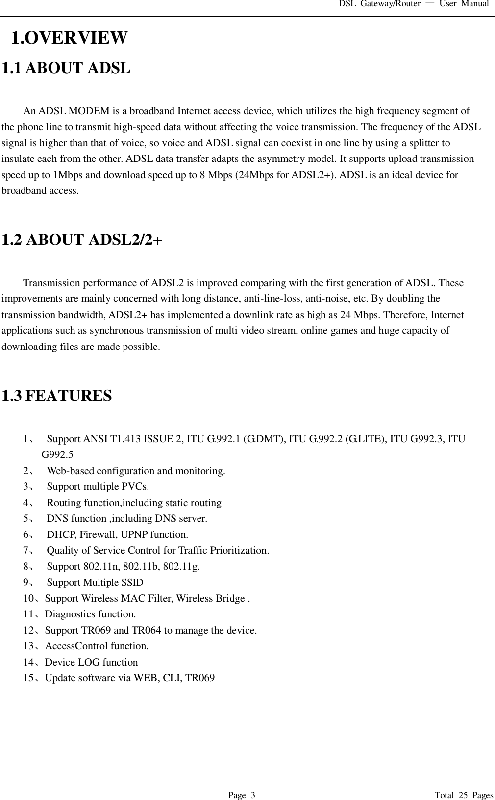 DSL  Gateway/Router  &mdash;  User  Manual   Page  3                                                                              Total  25  Pages   1.OVERVIEW 1.1 ABOUT ADSL  An ADSL MODEM is a broadband Internet access device, which utilizes the high frequency segment of the phone line to transmit high-speed data without affecting the voice transmission. The frequency of the ADSL signal is higher than that of voice, so voice and ADSL signal can coexist in one line by using a splitter to insulate each from the other. ADSL data transfer adapts the asymmetry model. It supports upload transmission speed up to 1Mbps and download speed up to 8 Mbps (24Mbps for ADSL2+). ADSL is an ideal device for broadband access.   1.2 ABOUT ADSL2/2+  Transmission performance of ADSL2 is improved comparing with the first generation of ADSL. These improvements are mainly concerned with long distance, anti-line-loss, anti-noise, etc. By doubling the transmission bandwidth, ADSL2+ has implemented a downlink rate as high as 24 Mbps. Therefore, Internet applications such as synchronous transmission of multi video stream, online games and huge capacity of downloading files are made possible.   1.3 FEATURES  1、   Support ANSI T1.413 ISSUE 2, ITU G.992.1 (G.DMT), ITU G.992.2 (G.LITE), ITU G992.3, ITU G992.5 2、   Web-based configuration and monitoring. 3、   Support multiple PVCs. 4、   Routing function,including static routing 5、   DNS function ,including DNS server. 6、   DHCP, Firewall, UPNP function. 7、   Quality of Service Control for Traffic Prioritization. 8、   Support 802.11n, 802.11b, 802.11g. 9、   Support Multiple SSID 10、 Support Wireless MAC Filter, Wireless Bridge . 11、 Diagnostics function. 12、 Support TR069 and TR064 to manage the device. 13、 AccessControl function. 14、 Device LOG function 15、 Update software via WEB, CLI, TR069     