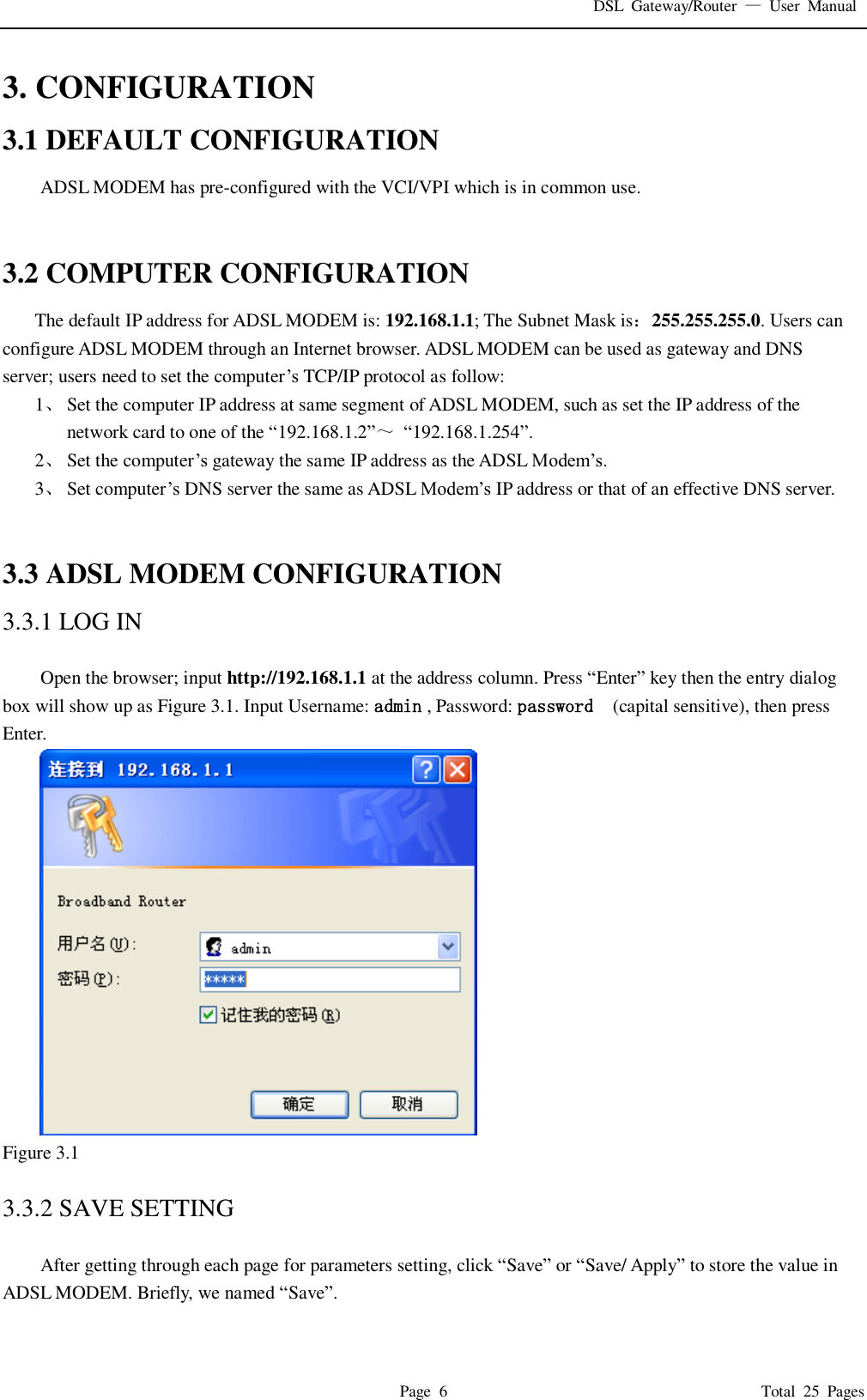 DSL  Gateway/Router  &mdash;  User  Manual   Page  6                                                                              Total  25  Pages 3. CONFIGURATION 3.1 DEFAULT CONFIGURATION ADSL MODEM has pre-configured with the VCI/VPI which is in common use.     3.2 COMPUTER CONFIGURATION The default IP address for ADSL MODEM is: 192.168.1.1; The Subnet Mask is：255.255.255.0. Users can configure ADSL MODEM through an Internet browser. ADSL MODEM can be used as gateway and DNS server; users need to set the computer&rsquo;s TCP/IP protocol as follow: 1、 Set the computer IP address at same segment of ADSL MODEM, such as set the IP address of the network card to one of the &ldquo;192.168.1.2&rdquo;～ &ldquo;192.168.1.254&rdquo;. 2、 Set the computer&rsquo;s gateway the same IP address as the ADSL Modem&rsquo;s. 3、 Set computer&rsquo;s DNS server the same as ADSL Modem&rsquo;s IP address or that of an effective DNS server.   3.3 ADSL MODEM CONFIGURATION 3.3.1 LOG IN  Open the browser; input http://192.168.1.1 at the address column. Press &ldquo;Enter&rdquo; key then the entry dialog box will show up as Figure 3.1. Input Username: admin , Password: password   (capital sensitive), then press Enter.  Figure 3.1  3.3.2 SAVE SETTING  After getting through each page for parameters setting, click &ldquo;Save&rdquo; or &ldquo;Save/ Apply&rdquo; to store the value in ADSL MODEM. Briefly, we named &ldquo;Save&rdquo;.  