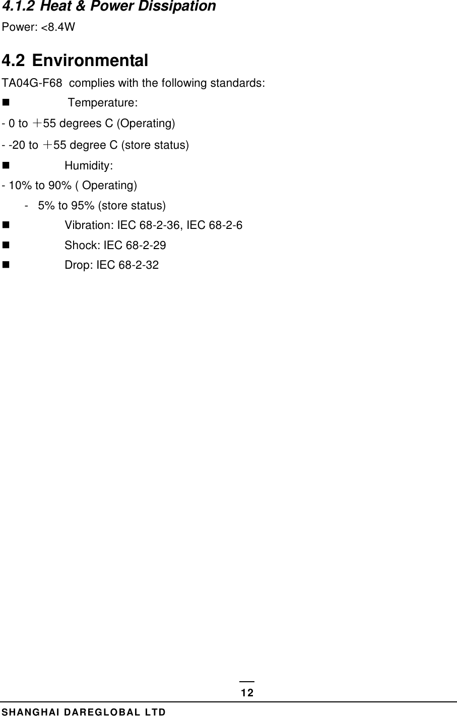  SHANGHAI DAREGLOBAL LTD 12 4.1.2 Heat &amp; Power Dissipation Power: <8.4W 4.2 Environmental  TA04G-F68  complies with the following standards:    Temperature:  - 0 to ＋55 degrees C (Operating) - -20 to ＋55 degree C (store status)   Humidity:  - 10% to 90% ( Operating)        -   5% to 95% (store status)   Vibration: IEC 68-2-36, IEC 68-2-6   Shock: IEC 68-2-29   Drop: IEC 68-2-32             