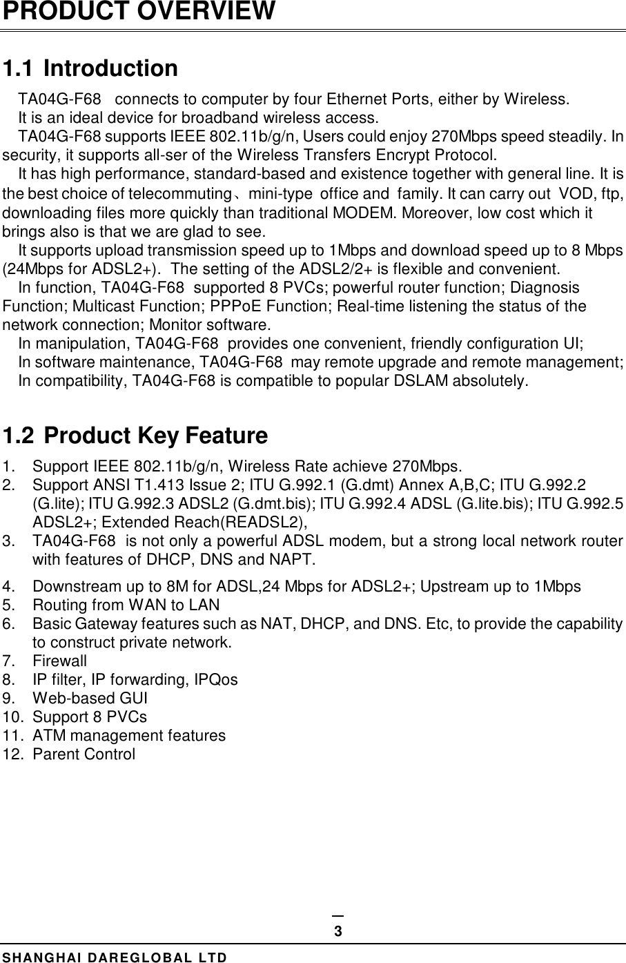  SHANGHAI DAREGLOBAL LTD 3 PRODUCT OVERVIEW 1.1 Introduction TA04G-F68   connects to computer by four Ethernet Ports, either by Wireless. It is an ideal device for broadband wireless access.  TA04G-F68 supports IEEE 802.11b/g/n, Users could enjoy 270Mbps speed steadily. In security, it supports all-ser of the Wireless Transfers Encrypt Protocol. It has high performance, standard-based and existence together with general line. It is the best choice of telecommuting、mini-type  office and  family. It can carry out  VOD, ftp, downloading files more quickly than traditional MODEM. Moreover, low cost which it brings also is that we are glad to see. It supports upload transmission speed up to 1Mbps and download speed up to 8 Mbps (24Mbps for ADSL2+).  The setting of the ADSL2/2+ is flexible and convenient. In function, TA04G-F68  supported 8 PVCs; powerful router function; Diagnosis Function; Multicast Function; PPPoE Function; Real-time listening the status of the network connection; Monitor software. In manipulation, TA04G-F68  provides one convenient, friendly configuration UI; In software maintenance, TA04G-F68  may remote upgrade and remote management; In compatibility, TA04G-F68 is compatible to popular DSLAM absolutely.  1.2 Product Key Feature 1.  Support IEEE 802.11b/g/n, Wireless Rate achieve 270Mbps. 2.  Support ANSI T1.413 Issue 2; ITU G.992.1 (G.dmt) Annex A,B,C; ITU G.992.2 (G.lite); ITU G.992.3 ADSL2 (G.dmt.bis); ITU G.992.4 ADSL (G.lite.bis); ITU G.992.5 ADSL2+; Extended Reach(READSL2),  3.  TA04G-F68  is not only a powerful ADSL modem, but a strong local network router with features of DHCP, DNS and NAPT. 4.  Downstream up to 8M for ADSL,24 Mbps for ADSL2+; Upstream up to 1Mbps 5.  Routing from WAN to LAN 6.  Basic Gateway features such as NAT, DHCP, and DNS. Etc, to provide the capability to construct private network. 7.  Firewall 8.  IP filter, IP forwarding, IPQos 9.  Web-based GUI 10.  Support 8 PVCs 11.  ATM management features 12.  Parent Control        