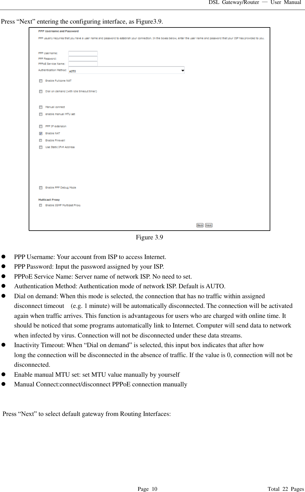 DSL  Gateway/Router  &mdash;  User  Manual   Page  10                                                                              Total  22  Pages Press &ldquo;Next&rdquo; entering the configuring interface, as Figure3.9.    Figure 3.9   PPP Username: Your account from ISP to access Internet.  PPP Password: Input the password assigned by your ISP.  PPPoE Service Name: Server name of network ISP. No need to set.  Authentication Method: Authentication mode of network ISP. Default is AUTO.  Dial on demand: When this mode is selected, the connection that has no traffic within assigned disconnect timeout    (e.g. 1 minute) will be automatically disconnected. The connection will be activated again when traffic arrives. This function is advantageous for users who are charged with online time. It should be noticed that some programs automatically link to Internet. Computer will send data to network when infected by virus. Connection will not be disconnected under these data streams.  Inactivity Timeout: When &ldquo;Dial on demand&rdquo; is selected, this input box indicates that after how   long the connection will be disconnected in the absence of traffic. If the value is 0, connection will not be disconnected.  Enable manual MTU set: set MTU value manually by yourself  Manual Connect:connect/disconnect PPPoE connection manually    Press &ldquo;Next&rdquo; to select default gateway from Routing Interfaces: 