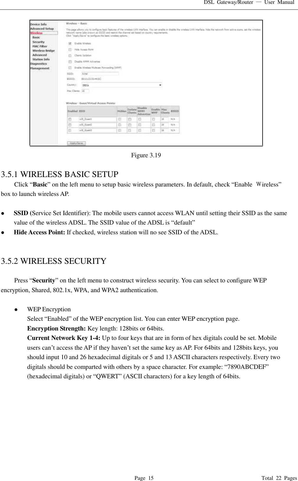 DSL  Gateway/Router  &mdash;  User  Manual   Page  15                                                                              Total  22  Pages  Figure 3.19  3.5.1 WIRELESS BASIC SETUP Click &ldquo;Basic&rdquo; on the left menu to setup basic wireless parameters. In default, check &ldquo;Enable  Ｗireless&rdquo; box to launch wireless AP.     SSID (Service Set Identifier): The mobile users cannot access WLAN until setting their SSID as the same value of the wireless ADSL. The SSID value of the ADSL is &ldquo;default&rdquo;  Hide Access Point: If checked, wireless station will no see SSID of the ADSL.   3.5.2 WIRELESS SECURITY  Press &ldquo;Security&rdquo; on the left menu to construct wireless security. You can select to configure WEP encryption, Shared, 802.1x, WPA, and WPA2 authentication.   WEP Encryption Select &ldquo;Enabled&rdquo; of the WEP encryption list. You can enter WEP encryption page. Encryption Strength: Key length: 128bits or 64bits. Current Network Key 1-4: Up to four keys that are in form of hex digitals could be set. Mobile users can&rsquo;t access the AP if they haven&rsquo;t set the same key as AP. For 64bits and 128bits keys, you should input 10 and 26 hexadecimal digitals or 5 and 13 ASCII characters respectively. Every two digitals should be comparted with others by a space character. For example: &ldquo;7890ABCDEF&rdquo; (hexadecimal digitals) or &ldquo;QWERT&rdquo; (ASCII characters) for a key length of 64bits.    