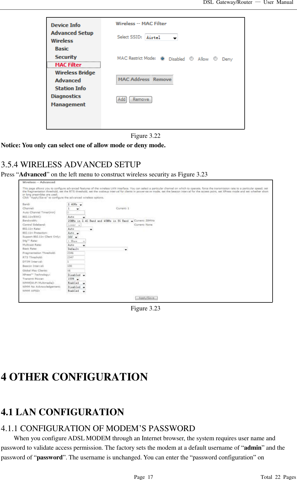 DSL  Gateway/Router  &mdash;  User  Manual   Page  17                                                                              Total  22  Pages  Figure 3.22 Notice: You only can select one of allow mode or deny mode.  3.5.4 WIRELESS ADVANCED SETUP Press &ldquo;Advanced&rdquo; on the left menu to construct wireless security as Figure 3.23  Figure 3.23       4 OTHER CONFIGURATION  4.1 LAN CONFIGURATION   4.1.1 CONFIGURATION OF MODEM&rsquo;S PASSWORD   When you configure ADSL MODEM through an Internet browser, the system requires user name and password to validate access permission. The factory sets the modem at a default username of &ldquo;admin&rdquo; and the password of &ldquo;password&rdquo;. The username is unchanged. You can enter the &ldquo;password configuration&rdquo; on 