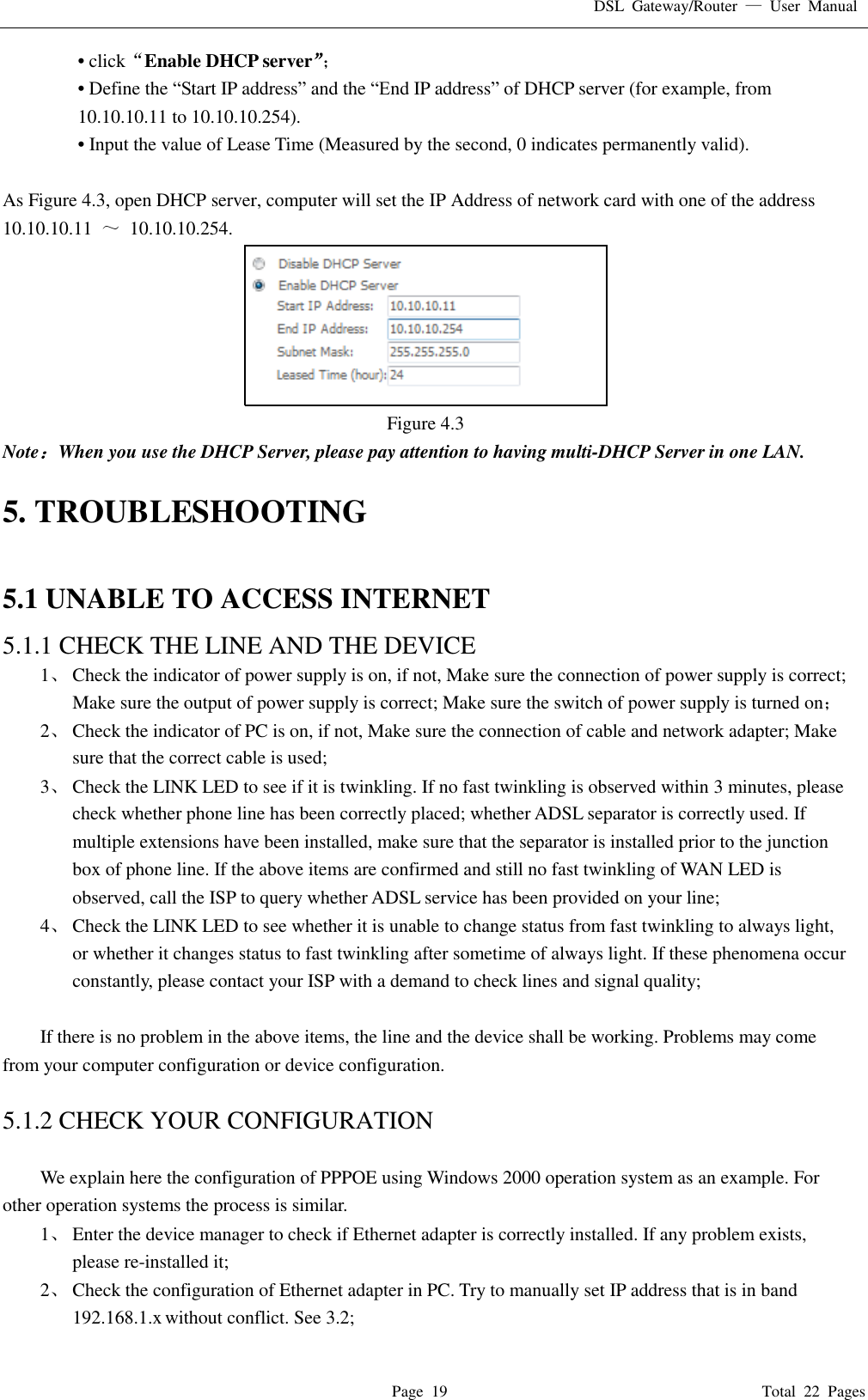 DSL  Gateway/Router  &mdash;  User  Manual   Page  19                                                                              Total  22  Pages &bull; click&ldquo;Enable DHCP server&rdquo;； &bull; Define the &ldquo;Start IP address&rdquo; and the &ldquo;End IP address&rdquo; of DHCP server (for example, from 10.10.10.11 to 10.10.10.254).   &bull; Input the value of Lease Time (Measured by the second, 0 indicates permanently valid).    As Figure 4.3, open DHCP server, computer will set the IP Address of network card with one of the address   10.10.10.11  ～  10.10.10.254.  Figure 4.3 Note：When you use the DHCP Server, please pay attention to having multi-DHCP Server in one LAN.    5. TROUBLESHOOTING  5.1 UNABLE TO ACCESS INTERNET 5.1.1 CHECK THE LINE AND THE DEVICE 1、 Check the indicator of power supply is on, if not, Make sure the connection of power supply is correct; Make sure the output of power supply is correct; Make sure the switch of power supply is turned on； 2、 Check the indicator of PC is on, if not, Make sure the connection of cable and network adapter; Make sure that the correct cable is used; 3、 Check the LINK LED to see if it is twinkling. If no fast twinkling is observed within 3 minutes, please check whether phone line has been correctly placed; whether ADSL separator is correctly used. If multiple extensions have been installed, make sure that the separator is installed prior to the junction box of phone line. If the above items are confirmed and still no fast twinkling of WAN LED is observed, call the ISP to query whether ADSL service has been provided on your line; 4、 Check the LINK LED to see whether it is unable to change status from fast twinkling to always light, or whether it changes status to fast twinkling after sometime of always light. If these phenomena occur constantly, please contact your ISP with a demand to check lines and signal quality;  If there is no problem in the above items, the line and the device shall be working. Problems may come from your computer configuration or device configuration.  5.1.2 CHECK YOUR CONFIGURATION  We explain here the configuration of PPPOE using Windows 2000 operation system as an example. For other operation systems the process is similar. 1、 Enter the device manager to check if Ethernet adapter is correctly installed. If any problem exists, please re-installed it; 2、 Check the configuration of Ethernet adapter in PC. Try to manually set IP address that is in band 192.168.1.x without conflict. See 3.2; 