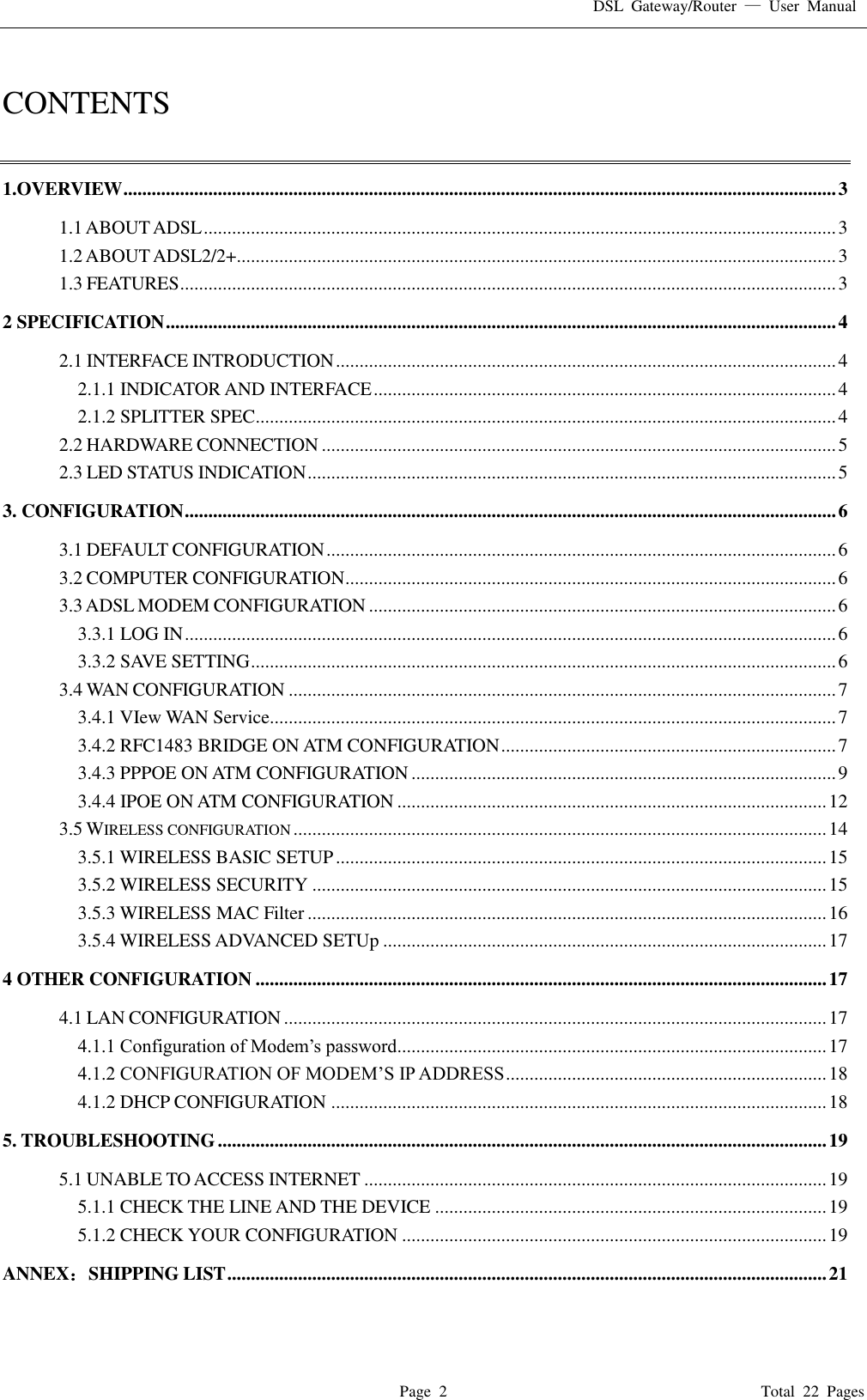 DSL  Gateway/Router  &mdash;  User  Manual   Page  2                                                                              Total  22  Pages  CONTENTS  1.OVERVIEW ....................................................................................................................................................... 3 1.1 ABOUT ADSL ...................................................................................................................................... 3 1.2 ABOUT ADSL2/2+ ............................................................................................................................... 3 1.3 FEATURES ........................................................................................................................................... 3 2 SPECIFICATION .............................................................................................................................................. 4 2.1 INTERFACE INTRODUCTION .......................................................................................................... 4 2.1.1 INDICATOR AND INTERFACE .................................................................................................. 4 2.1.2 SPLITTER SPEC ........................................................................................................................... 4 2.2 HARDWARE CONNECTION ............................................................................................................. 5 2.3 LED STATUS INDICATION ................................................................................................................ 5 3. CONFIGURATION .......................................................................................................................................... 6 3.1 DEFAULT CONFIGURATION ............................................................................................................ 6 3.2 COMPUTER CONFIGURATION ........................................................................................................ 6 3.3 ADSL MODEM CONFIGURATION ................................................................................................... 6 3.3.1 LOG IN .......................................................................................................................................... 6 3.3.2 SAVE SETTING ............................................................................................................................ 6 3.4 WAN CONFIGURATION .................................................................................................................... 7 3.4.1 VIew WAN Service........................................................................................................................ 7 3.4.2 RFC1483 BRIDGE ON ATM CONFIGURATION ....................................................................... 7 3.4.3 PPPOE ON ATM CONFIGURATION .......................................................................................... 9 3.4.4 IPOE ON ATM CONFIGURATION ........................................................................................... 12 3.5 WIRELESS CONFIGURATION ................................................................................................................. 14 3.5.1 WIRELESS BASIC SETUP ........................................................................................................ 15 3.5.2 WIRELESS SECURITY ............................................................................................................. 15 3.5.3 WIRELESS MAC Filter .............................................................................................................. 16 3.5.4 WIRELESS ADVANCED SETUp .............................................................................................. 17 4 OTHER CONFIGURATION ......................................................................................................................... 17 4.1 LAN CONFIGURATION ................................................................................................................... 17 4.1.1 Configuration of Modem&rsquo;s password........................................................................................... 17 4.1.2 CONFIGURATION OF MODEM&rsquo;S IP ADDRESS .................................................................... 18 4.1.2 DHCP CONFIGURATION ......................................................................................................... 18 5. TROUBLESHOOTING ................................................................................................................................. 19 5.1 UNABLE TO ACCESS INTERNET .................................................................................................. 19 5.1.1 CHECK THE LINE AND THE DEVICE ................................................................................... 19 5.1.2 CHECK YOUR CONFIGURATION .......................................................................................... 19 ANNEX：SHIPPING LIST ............................................................................................................................... 21 