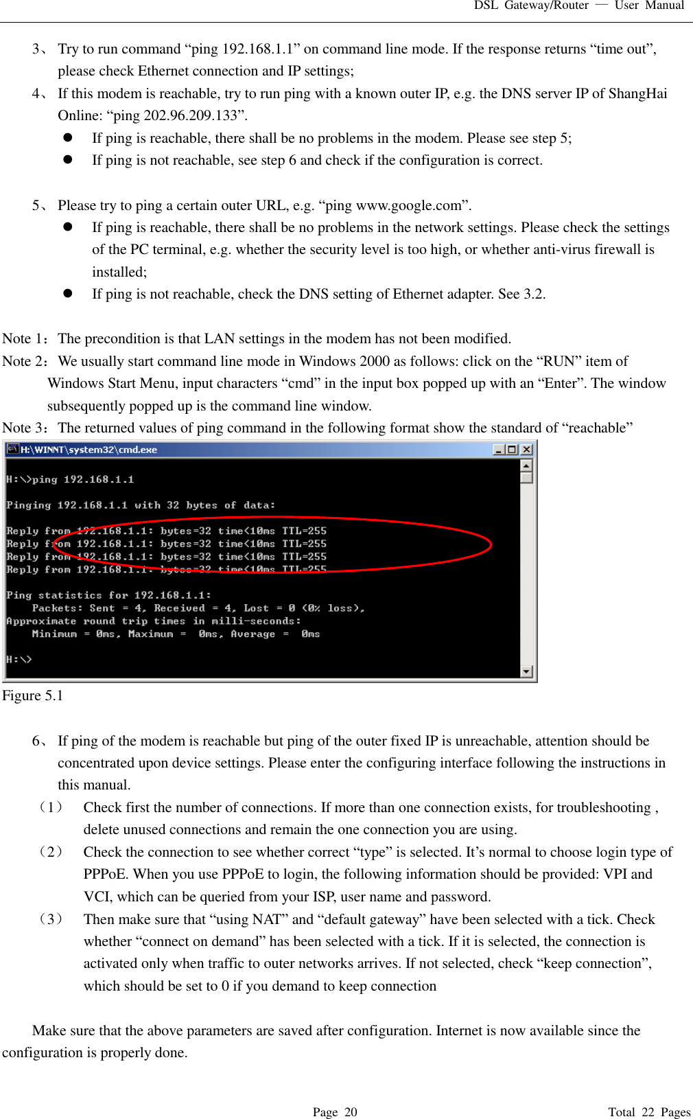 DSL  Gateway/Router  &mdash;  User  Manual   Page  20                                                                              Total  22  Pages 3、 Try to run command &ldquo;ping 192.168.1.1&rdquo; on command line mode. If the response returns &ldquo;time out&rdquo;, please check Ethernet connection and IP settings; 4、 If this modem is reachable, try to run ping with a known outer IP, e.g. the DNS server IP of ShangHai Online: &ldquo;ping 202.96.209.133&rdquo;.  If ping is reachable, there shall be no problems in the modem. Please see step 5;  If ping is not reachable, see step 6 and check if the configuration is correct.  5、 Please try to ping a certain outer URL, e.g. &ldquo;ping www.google.com&rdquo;.  If ping is reachable, there shall be no problems in the network settings. Please check the settings of the PC terminal, e.g. whether the security level is too high, or whether anti-virus firewall is installed;  If ping is not reachable, check the DNS setting of Ethernet adapter. See 3.2.  Note 1：The precondition is that LAN settings in the modem has not been modified. Note 2：We usually start command line mode in Windows 2000 as follows: click on the &ldquo;RUN&rdquo; item of Windows Start Menu, input characters &ldquo;cmd&rdquo; in the input box popped up with an &ldquo;Enter&rdquo;. The window subsequently popped up is the command line window. Note 3：The returned values of ping command in the following format show the standard of &ldquo;reachable&rdquo;  Figure 5.1  6、 If ping of the modem is reachable but ping of the outer fixed IP is unreachable, attention should be concentrated upon device settings. Please enter the configuring interface following the instructions in this manual. （1） Check first the number of connections. If more than one connection exists, for troubleshooting , delete unused connections and remain the one connection you are using. （2） Check the connection to see whether correct &ldquo;type&rdquo; is selected. It&rsquo;s normal to choose login type of PPPoE. When you use PPPoE to login, the following information should be provided: VPI and VCI, which can be queried from your ISP, user name and password. （3） Then make sure that &ldquo;using NAT&rdquo; and &ldquo;default gateway&rdquo; have been selected with a tick. Check whether &ldquo;connect on demand&rdquo; has been selected with a tick. If it is selected, the connection is activated only when traffic to outer networks arrives. If not selected, check &ldquo;keep connection&rdquo;, which should be set to 0 if you demand to keep connection  Make sure that the above parameters are saved after configuration. Internet is now available since the configuration is properly done. 