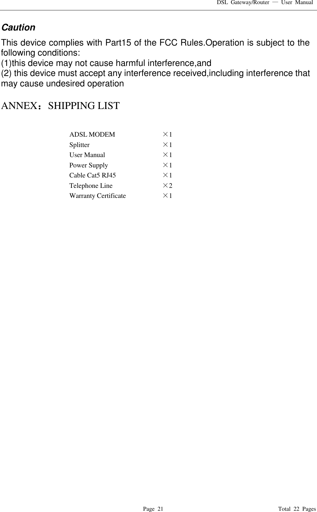 DSL  Gateway/Router  &mdash;  User  Manual   Page  21                                                                              Total  22  Pages Caution   This device complies with Part15 of the FCC Rules.Operation is subject to the following conditions: (1)this device may not cause harmful interference,and (2) this device must accept any interference received,including interference that may cause undesired operation  ANNEX：SHIPPING LIST  ADSL MODEM &times;1   Splitter &times;1   User Manual &times;1   Power Supply &times;1   Cable Cat5 RJ45 &times;1   Telephone Line &times;2   Warranty Certificate &times;1                                