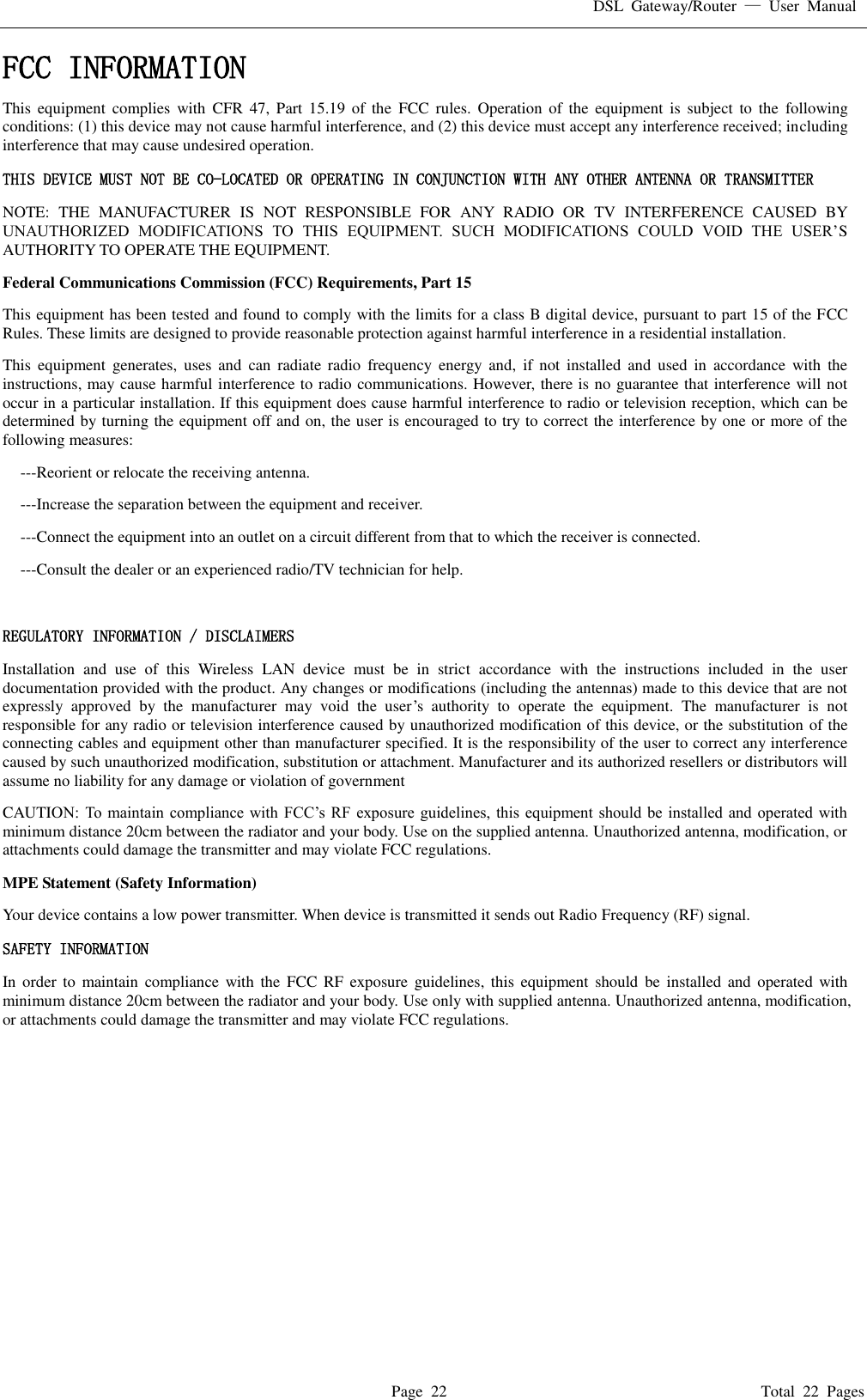 DSL  Gateway/Router  &mdash;  User  Manual   Page  22                                                                              Total  22  Pages FCC INFORMATION  This  equipment  complies  with  CFR  47,  Part  15.19  of  the  FCC  rules.  Operation  of  the  equipment  is  subject  to  the  following conditions: (1) this device may not cause harmful interference, and (2) this device must accept any interference received; including interference that may cause undesired operation. THIS DEVICE MUST NOT BE CO-LOCATED OR OPERATING IN CONJUNCTION WITH ANY OTHER ANTENNA OR TRANSMITTER NOTE:  THE  MANUFACTURER  IS  NOT  RESPONSIBLE  FOR  ANY  RADIO  OR  TV  INTERFERENCE  CAUSED  BY UNAUTHORIZED  MODIFICATIONS  TO  THIS  EQUIPMENT.  SUCH  MODIFICATIONS  COULD  VOID  THE  USER&rsquo;S AUTHORITY TO OPERATE THE EQUIPMENT. Federal Communications Commission (FCC) Requirements, Part 15   This equipment has been tested and found to comply with the limits for a class B digital device, pursuant to part 15 of the FCC Rules. These limits are designed to provide reasonable protection against harmful interference in a residential installation. This  equipment  generates,  uses  and  can  radiate  radio  frequency  energy  and,  if  not  installed  and  used  in  accordance  with  the instructions, may cause harmful interference to radio communications. However, there is no guarantee that interference will not occur in a particular installation. If this equipment does cause harmful interference to radio or television reception, which can be determined by turning the equipment off and on, the user is encouraged to try to correct the interference by one or more of the following measures: ---Reorient or relocate the receiving antenna. ---Increase the separation between the equipment and receiver. ---Connect the equipment into an outlet on a circuit different from that to which the receiver is connected. ---Consult the dealer or an experienced radio/TV technician for help.  REGULATORY INFORMATION / DISCLAIMERS Installation  and  use  of  this  Wireless  LAN  device  must  be  in  strict  accordance  with  the  instructions  included  in  the  user documentation provided with the product. Any changes or modifications (including the antennas) made to this device that are not expressly  approved  by  the  manufacturer  may  void  the  user&rsquo;s  authority  to  operate  the  equipment.  The  manufacturer  is  not responsible for any radio or television interference caused by unauthorized modification of this device, or the substitution of the connecting cables and equipment other than manufacturer specified. It is the responsibility of the user to correct any interference caused by such unauthorized modification, substitution or attachment. Manufacturer and its authorized resellers or distributors will assume no liability for any damage or violation of government CAUTION: To  maintain  compliance with  FCC&rsquo;s RF exposure  guidelines, this equipment should be installed and operated  with minimum distance 20cm between the radiator and your body. Use on the supplied antenna. Unauthorized antenna, modification, or attachments could damage the transmitter and may violate FCC regulations. MPE Statement (Safety Information) Your device contains a low power transmitter. When device is transmitted it sends out Radio Frequency (RF) signal. SAFETY INFORMATION In  order  to  maintain  compliance  with  the  FCC  RF exposure  guidelines,  this  equipment  should  be  installed  and  operated  with minimum distance 20cm between the radiator and your body. Use only with supplied antenna. Unauthorized antenna, modification, or attachments could damage the transmitter and may violate FCC regulations.    
