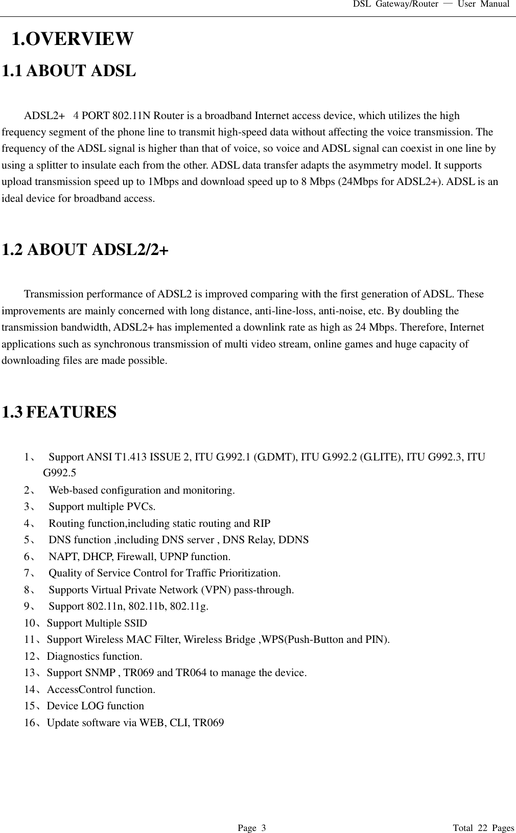 DSL  Gateway/Router  &mdash;  User  Manual   Page  3                                                                              Total  22  Pages   1.OVERVIEW 1.1 ABOUT ADSL  ADSL2+  ４PORT 802.11N Router is a broadband Internet access device, which utilizes the high frequency segment of the phone line to transmit high-speed data without affecting the voice transmission. The frequency of the ADSL signal is higher than that of voice, so voice and ADSL signal can coexist in one line by using a splitter to insulate each from the other. ADSL data transfer adapts the asymmetry model. It supports upload transmission speed up to 1Mbps and download speed up to 8 Mbps (24Mbps for ADSL2+). ADSL is an ideal device for broadband access.   1.2 ABOUT ADSL2/2+  Transmission performance of ADSL2 is improved comparing with the first generation of ADSL. These improvements are mainly concerned with long distance, anti-line-loss, anti-noise, etc. By doubling the transmission bandwidth, ADSL2+ has implemented a downlink rate as high as 24 Mbps. Therefore, Internet applications such as synchronous transmission of multi video stream, online games and huge capacity of downloading files are made possible.   1.3 FEATURES  1、   Support ANSI T1.413 ISSUE 2, ITU G.992.1 (G.DMT), ITU G.992.2 (G.LITE), ITU G992.3, ITU G992.5 2、   Web-based configuration and monitoring. 3、   Support multiple PVCs. 4、   Routing function,including static routing and RIP 5、   DNS function ,including DNS server , DNS Relay, DDNS 6、   NAPT, DHCP, Firewall, UPNP function. 7、   Quality of Service Control for Traffic Prioritization. 8、   Supports Virtual Private Network (VPN) pass-through. 9、   Support 802.11n, 802.11b, 802.11g. 10、 Support Multiple SSID 11、 Support Wireless MAC Filter, Wireless Bridge ,WPS(Push-Button and PIN). 12、 Diagnostics function. 13、 Support SNMP , TR069 and TR064 to manage the device. 14、 AccessControl function. 15、 Device LOG function 16、 Update software via WEB, CLI, TR069     