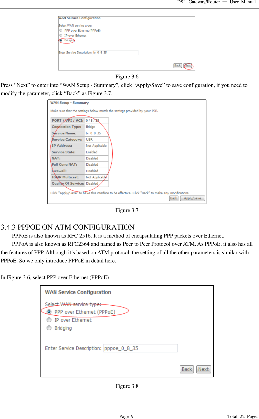 DSL  Gateway/Router  &mdash;  User  Manual   Page  9                                                                              Total  22  Pages  Figure 3.6 Press &ldquo;Next&rdquo; to enter into &ldquo;WAN Setup - Summary&rdquo;, click &ldquo;Apply/Save&rdquo; to save configuration, if you need to modify the parameter, click &ldquo;Back&rdquo; as Figure 3.7.    Figure 3.7  3.4.3 PPPOE ON ATM CONFIGURATION   PPPoE is also known as RFC 2516. It is a method of encapsulating PPP packets over Ethernet. PPPoA is also known as RFC2364 and named as Peer to Peer Protocol over ATM. As PPPoE, it also has all the features of PPP. Although it&rsquo;s based on ATM protocol, the setting of all the other parameters is similar with PPPoE. So we only introduce PPPoE in detail here.    In Figure 3.6, select PPP over Ethernet (PPPoE)  Figure 3.8  