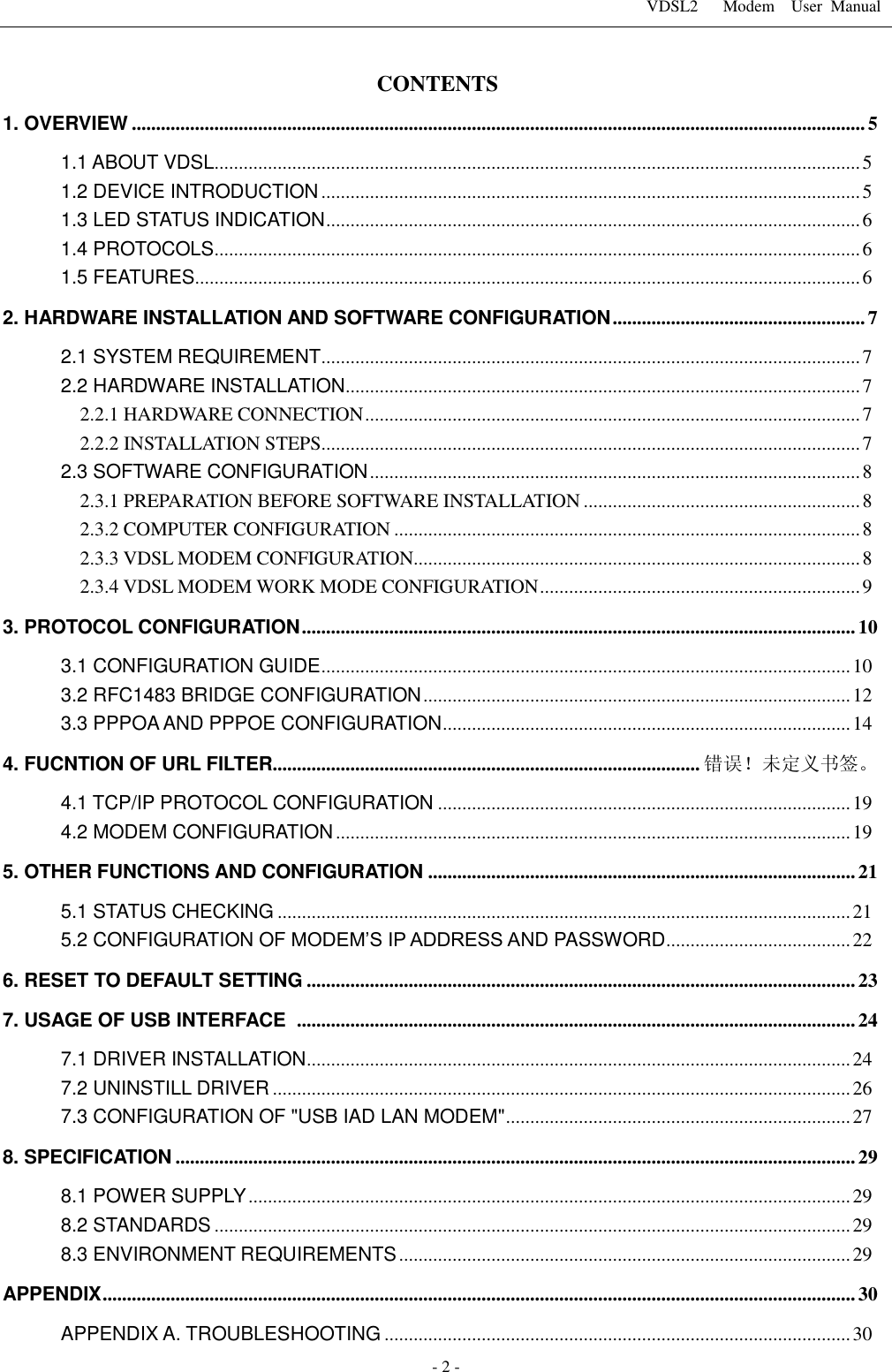 VDSL2      Modem    User  Manual   - 2 - CONTENTS 1. OVERVIEW ....................................................................................................................................................... 5 1.1 ABOUT VDSL ..................................................................................................................................... 5 1.2 DEVICE INTRODUCTION ............................................................................................................... 5 1.3 LED STATUS INDICATION .............................................................................................................. 6 1.4 PROTOCOLS ..................................................................................................................................... 6 1.5 FEATURES ......................................................................................................................................... 6 2. HARDWARE INSTALLATION AND SOFTWARE CONFIGURATION .................................................... 7 2.1 SYSTEM REQUIREMENT ............................................................................................................... 7 2.2 HARDWARE INSTALLATION .......................................................................................................... 7 2.2.1 HARDWARE CONNECTION ...................................................................................................... 7 2.2.2 INSTALLATION STEPS ............................................................................................................... 7 2.3 SOFTWARE CONFIGURATION ..................................................................................................... 8 2.3.1 PREPARATION BEFORE SOFTWARE INSTALLATION ......................................................... 8 2.3.2 COMPUTER CONFIGURATION ................................................................................................ 8 2.3.3 VDSL MODEM CONFIGURATION............................................................................................ 8 2.3.4 VDSL MODEM WORK MODE CONFIGURATION .................................................................. 9 3. PROTOCOL CONFIGURATION .................................................................................................................. 10 3.1 CONFIGURATION GUIDE ............................................................................................................. 10 3.2 RFC1483 BRIDGE CONFIGURATION ........................................................................................ 12 3.3 PPPOA AND PPPOE CONFIGURATION .................................................................................... 14 4. FUCNTION OF URL FILTER........................................................................................ 错误！未定义书签。 4.1 TCP/IP PROTOCOL CONFIGURATION ..................................................................................... 19 4.2 MODEM CONFIGURATION .......................................................................................................... 19 5. OTHER FUNCTIONS AND CONFIGURATION ........................................................................................ 21 5.1 STATUS CHECKING ...................................................................................................................... 21 5.2 CONFIGURATION OF MODEM&rsquo;S IP ADDRESS AND PASSWORD ...................................... 22 6. RESET TO DEFAULT SETTING ................................................................................................................. 23 7. USAGE OF USB INTERFACE   ................................................................................................................... 24 7.1 DRIVER INSTALLATION ................................................................................................................ 24 7.2 UNINSTILL DRIVER ....................................................................................................................... 26 7.3 CONFIGURATION OF "USB IAD LAN MODEM" ....................................................................... 27 8. SPECIFICATION ............................................................................................................................................ 29 8.1 POWER SUPPLY ............................................................................................................................ 29 8.2 STANDARDS ................................................................................................................................... 29 8.3 ENVIRONMENT REQUIREMENTS ............................................................................................. 29 APPENDIX ........................................................................................................................................................... 30 APPENDIX A. TROUBLESHOOTING ................................................................................................ 30 