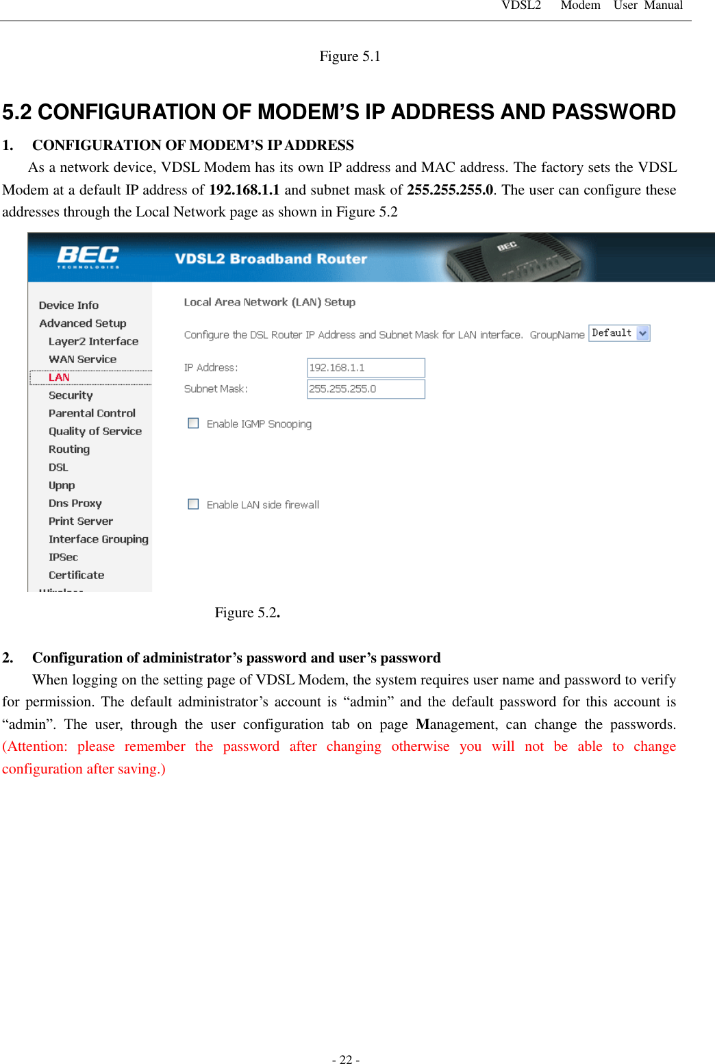 VDSL2      Modem    User  Manual   - 22 -                                               Figure 5.1  5.2 CONFIGURATION OF MODEM&rsquo;S IP ADDRESS AND PASSWORD 1. CONFIGURATION OF MODEM&rsquo;S IP ADDRESS As a network device, VDSL Modem has its own IP address and MAC address. The factory sets the VDSL Modem at a default IP address of 192.168.1.1 and subnet mask of 255.255.255.0. The user can configure these addresses through the Local Network page as shown in Figure 5.2  Figure 5.2.  2. Configuration of administrator&rsquo;s password and user&rsquo;s password When logging on the setting page of VDSL Modem, the system requires user name and password to verify for permission. The default administrator&rsquo;s  account  is  &ldquo;admin&rdquo; and  the default password  for this  account  is &ldquo;admin&rdquo;.  The  user,  through  the  user  configuration  tab  on page  Management,  can  change  the  passwords. (Attention:  please  remember  the  password  after  changing  otherwise  you  will  not  be  able  to  change configuration after saving.)             