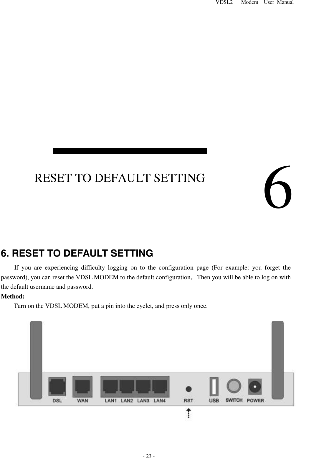 VDSL2      Modem    User  Manual   - 23 -              6. RESET TO DEFAULT SETTING If  you  are  experiencing  difficulty  logging  on  to  the  configuration  page  (For  example:  you  forget  the password), you can reset the VDSL MODEM to the default configuration，Then you will be able to log on with the default username and password. Method:       Turn on the VDSL MODEM, put a pin into the eyelet, and press only once.       6 RESET TO DEFAULT SETTING 
