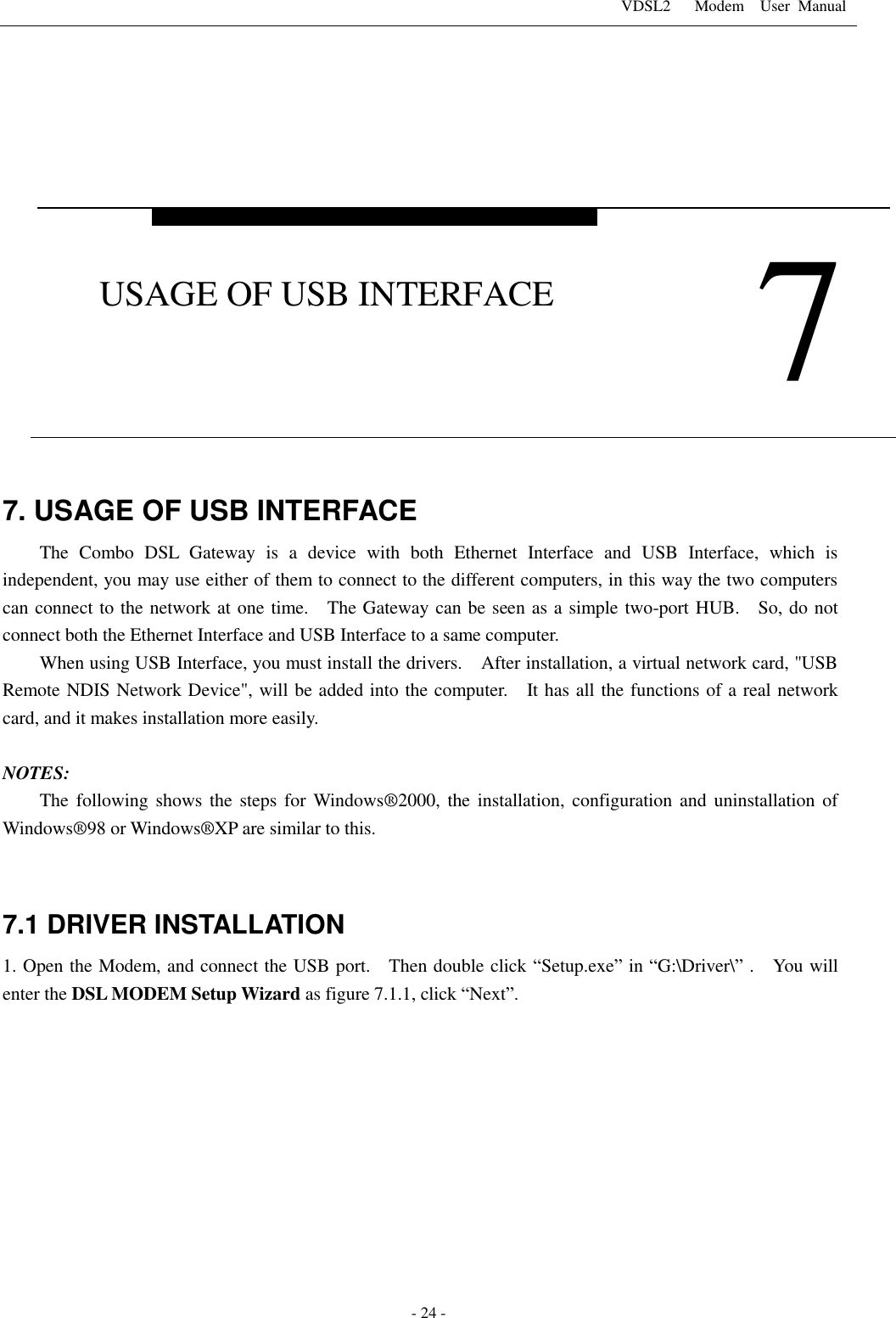 VDSL2      Modem    User  Manual   - 24 -     7. USAGE OF USB INTERFACE   The  Combo  DSL  Gateway  is  a  device  with  both  Ethernet  Interface  and  USB  Interface,  which  is independent, you may use either of them to connect to the different computers, in this way the two computers can connect to the network at one time.  The Gateway can be seen as a simple two-port HUB.    So, do not connect both the Ethernet Interface and USB Interface to a same computer. When using USB Interface, you must install the drivers.    After installation, a virtual network card, "USB Remote NDIS Network Device", will be added into the computer.    It has all the functions of a real network card, and it makes installation more easily.  NOTES: The following shows the steps  for Windows&reg;2000, the installation, configuration and uninstallation of Windows&reg;98 or Windows&reg;XP are similar to this.  7.1 DRIVER INSTALLATION 1. Open the Modem, and connect the USB port.    Then double click &ldquo;Setup.exe&rdquo; in &ldquo;G:\Driver\&rdquo; .    You will enter the DSL MODEM Setup Wizard as figure 7.1.1, click &ldquo;Next&rdquo;.      7 USAGE OF USB INTERFACE 